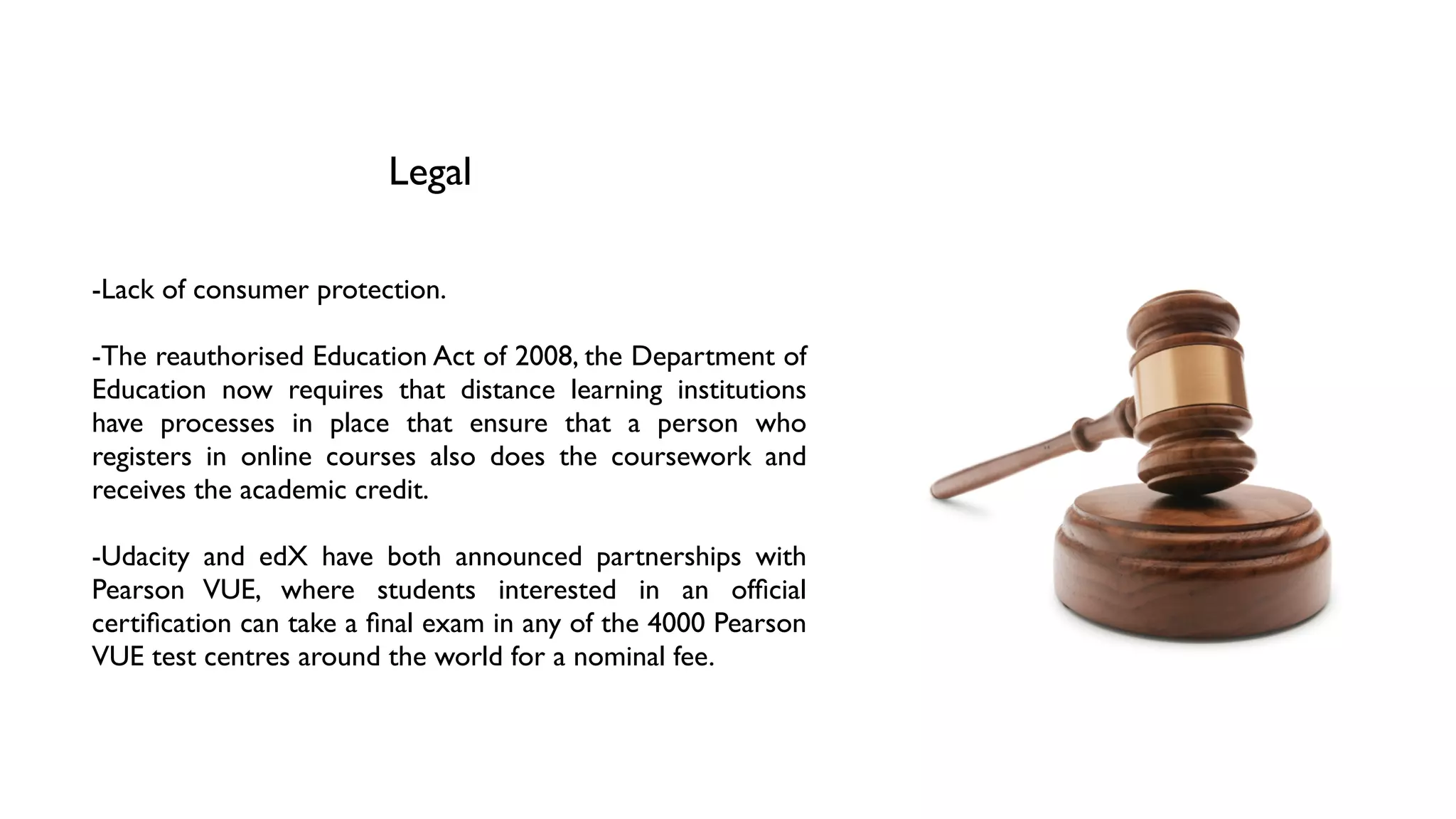 Legal
-Lack of consumer protection.	

!
-The reauthorised Education Act of 2008, the Department of
Education now requires that distance learning institutions
have processes in place that ensure that a person who
registers in online courses also does the coursework and
receives the academic credit.	

!
-Udacity and edX have both announced partnerships with
Pearson VUE, where students interested in an ofﬁcial
certiﬁcation can take a ﬁnal exam in any of the 4000 Pearson
VUE test centres around the world for a nominal fee.
 