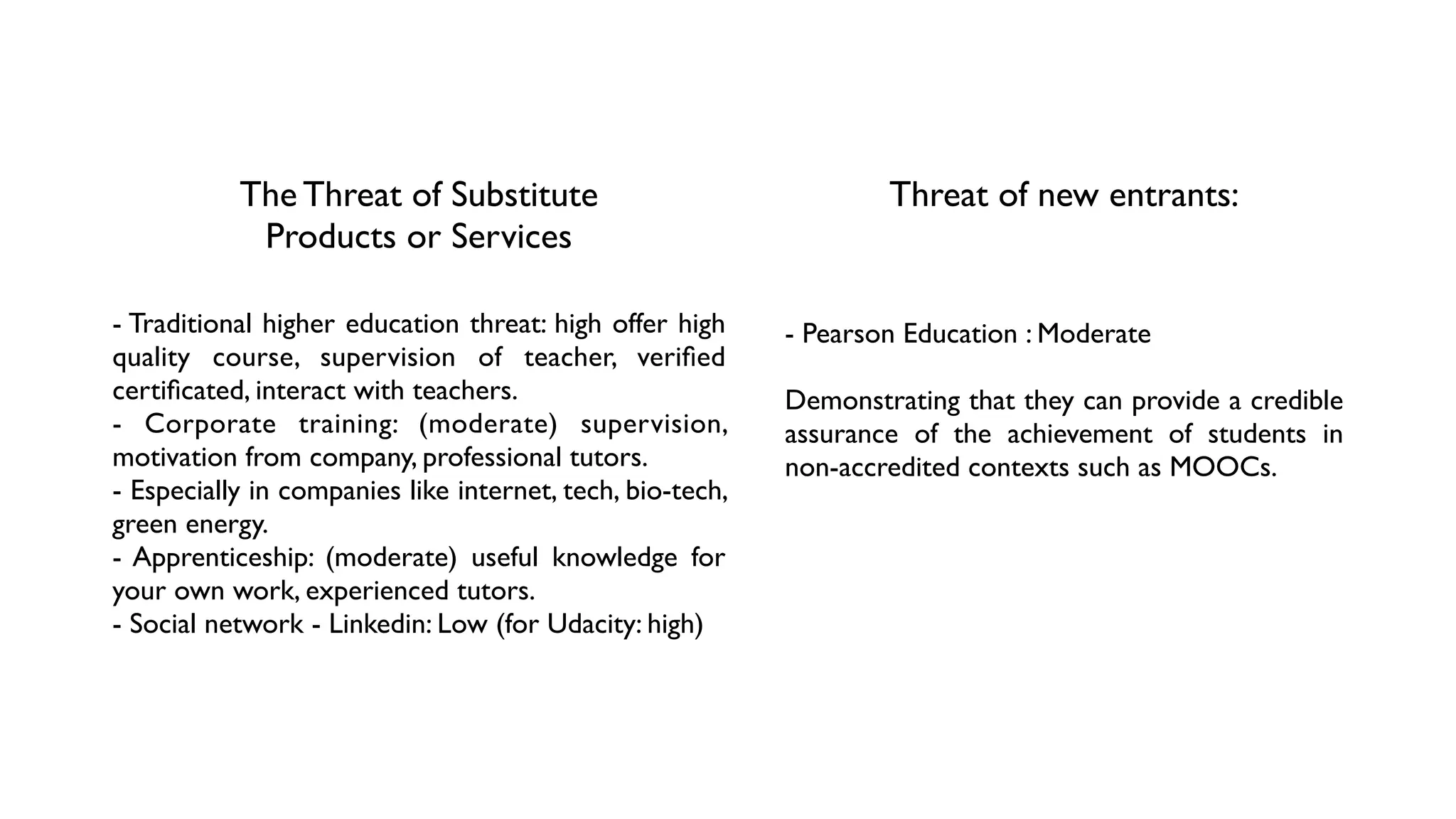 The Threat of Substitute	

Products or Services
- Traditional higher education threat: high offer high
quality course, supervision of teacher, veriﬁed
certiﬁcated, interact with teachers.	

- Corporate training: (moderate) supervision,
motivation from company, professional tutors.	

- Especially in companies like internet, tech, bio-tech,
green energy.	

- Apprenticeship: (moderate) useful knowledge for
your own work, experienced tutors.	

- Social network - Linkedin: Low (for Udacity: high)
Threat of new entrants: 
- Pearson Education : Moderate	

!
Demonstrating that they can provide a credible
assurance of the achievement of students in
non-accredited contexts such as MOOCs.
 