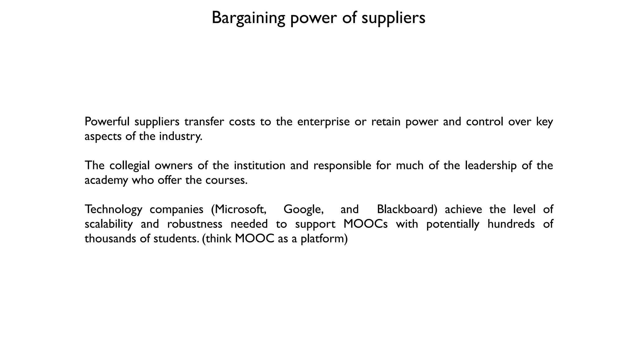 Bargaining power of suppliers 
Powerful suppliers transfer costs to the enterprise or retain power and control over key
aspects of the industry. 	

!
The collegial owners of the institution and responsible for much of the leadership of the
academy who offer the courses.	

!
Technology companies (Microsoft, Google, and Blackboard) achieve the level of
scalability and robustness needed to support MOOCs with potentially hundreds of
thousands of students. (think MOOC as a platform)
 
