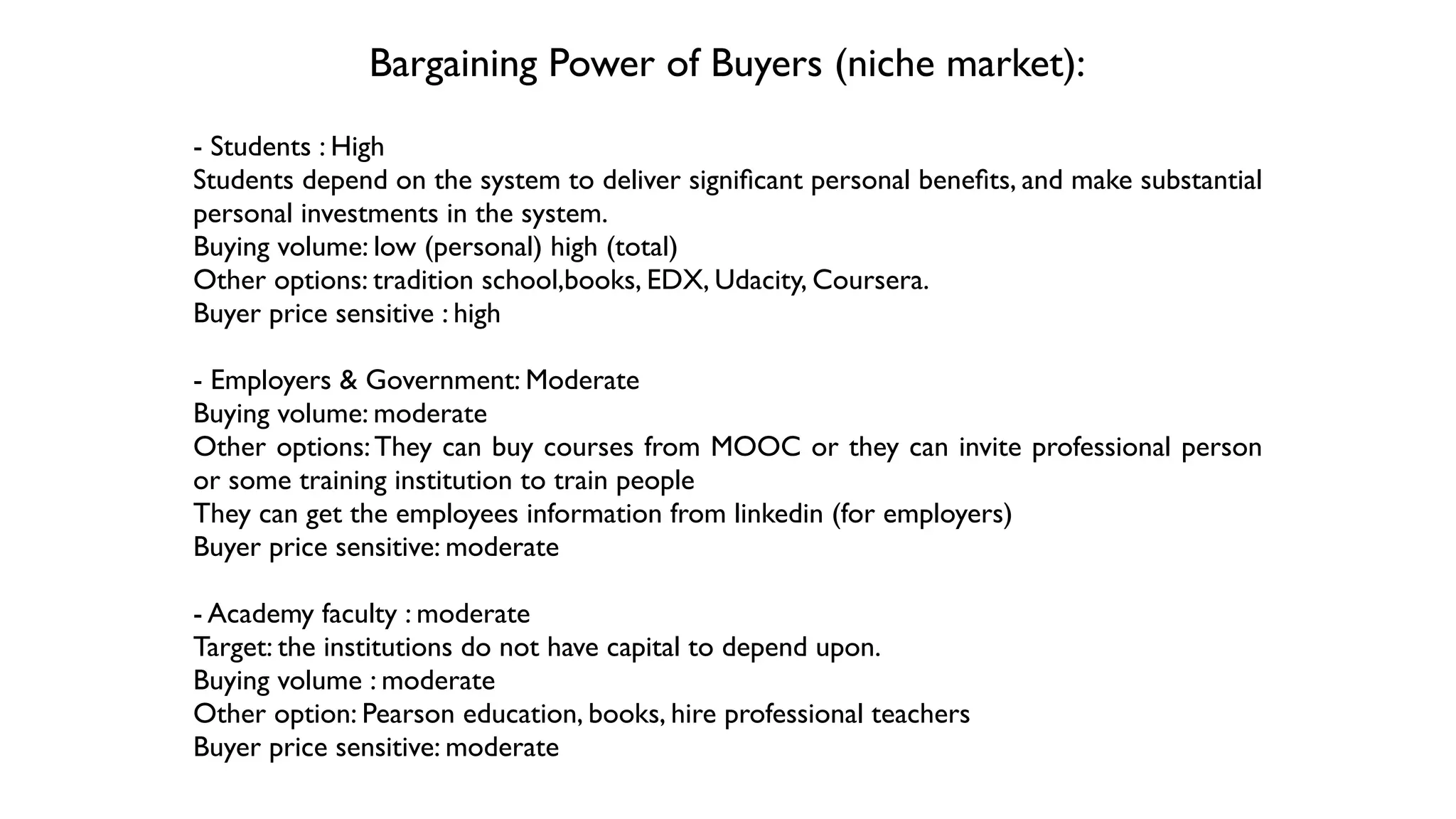 Bargaining Power of Buyers (niche market):
- Students : High 	

Students depend on the system to deliver signiﬁcant personal beneﬁts, and make substantial
personal investments in the system. 	

Buying volume: low (personal) high (total)	

Other options: tradition school,books, EDX, Udacity, Coursera.	

Buyer price sensitive : high 	

!
- Employers & Government: Moderate	

Buying volume: moderate	

Other options:They can buy courses from MOOC or they can invite professional person
or some training institution to train people 	

They can get the employees information from linkedin (for employers)	

Buyer price sensitive: moderate	

!
- Academy faculty : moderate	

Target: the institutions do not have capital to depend upon. 	

Buying volume : moderate	

Other option: Pearson education, books, hire professional teachers	

Buyer price sensitive: moderate
 