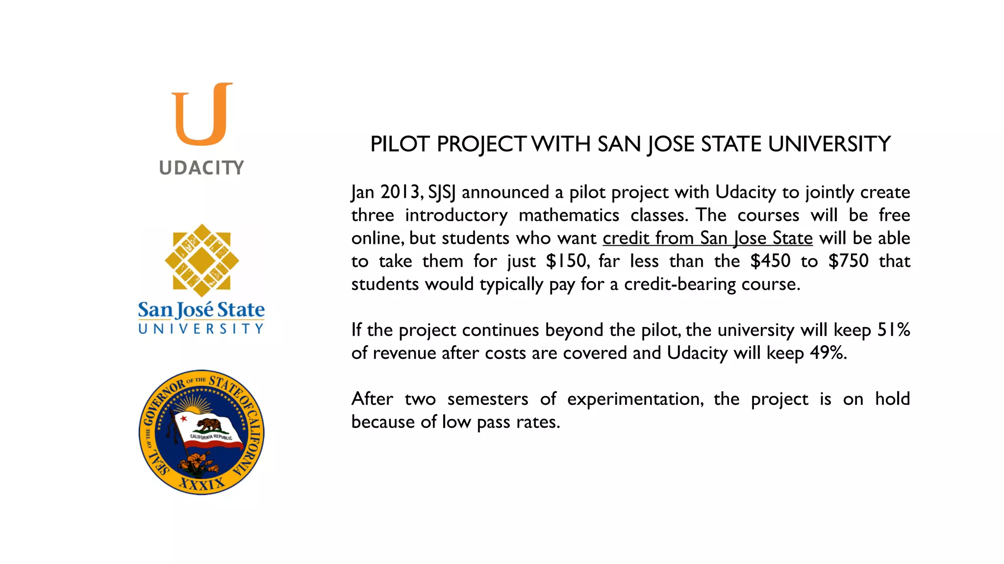 PILOT PROJECT WITH SAN JOSE STATE UNIVERSITY	

!
Jan 2013, SJSJ announced a pilot project with Udacity to jointly create
three introductory mathematics classes. The courses will be free
online, but students who want credit from San Jose State will be able
to take them for just $150, far less than the $450 to $750 that
students would typically pay for a credit-bearing course.	

!
If the project continues beyond the pilot, the university will keep 51%
of revenue after costs are covered and Udacity will keep 49%.	

!
After two semesters of experimentation, the project is on hold
because of low pass rates.
 