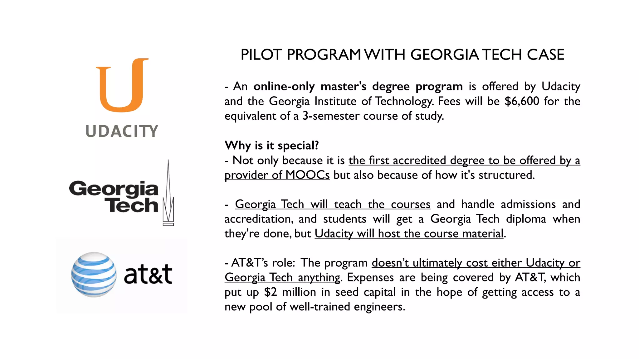 PILOT PROGRAM WITH GEORGIA TECH CASE	

!
- An online-only master's degree program is offered by Udacity
and the Georgia Institute of Technology. Fees will be $6,600 for the
equivalent of a 3-semester course of study.	

!
Why is it special?
- Not only because it is the ﬁrst accredited degree to be offered by a
provider of MOOCs but also because of how it's structured. 	

!
- Georgia Tech will teach the courses and handle admissions and
accreditation, and students will get a Georgia Tech diploma when
they're done, but Udacity will host the course material. 	

!
- AT&T’s role: The program doesn’t ultimately cost either Udacity or
Georgia Tech anything. Expenses are being covered by AT&T, which
put up $2 million in seed capital in the hope of getting access to a
new pool of well-trained engineers.
 