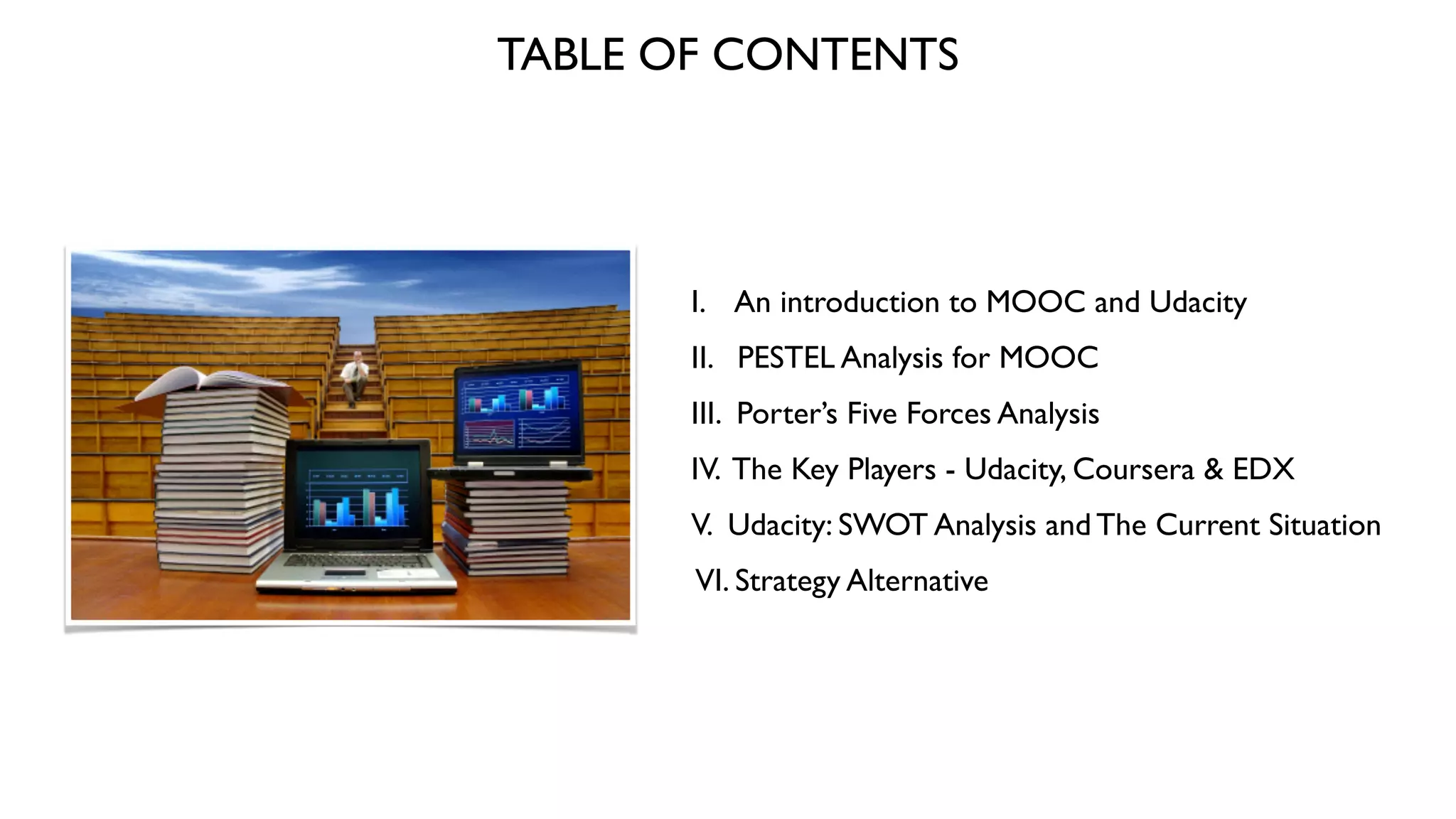 TABLE OF CONTENTS
I. An introduction to MOOC and Udacity 	

II. PESTEL Analysis for MOOC	

III. Porter’s Five Forces Analysis	

IV. The Key Players - Udacity, Coursera & EDX	

V. Udacity: SWOT Analysis and The Current Situation	

VI. Strategy Alternative
 