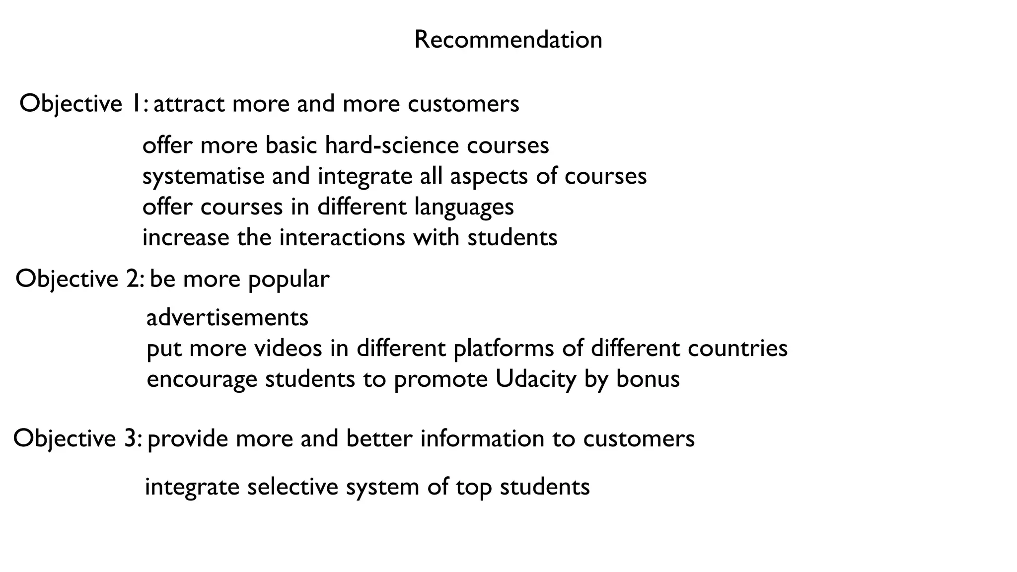 Recommendation
Objective 1: attract more and more customers
offer more basic hard-science courses	

systematise and integrate all aspects of courses	

offer courses in different languages 	

increase the interactions with students
Objective 2: be more popular
advertisements	

put more videos in different platforms of different countries	

encourage students to promote Udacity by bonus
Objective 3: provide more and better information to customers
integrate selective system of top students
 