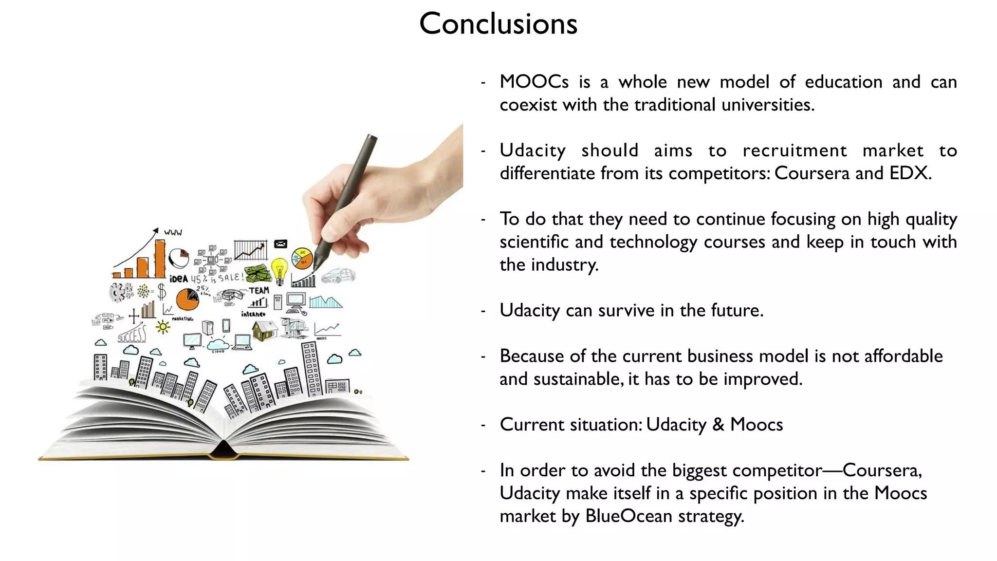 Conclusions
- MOOCs is a whole new model of education and can
coexist with the traditional universities. 	

!
- Udacity should aims to recruitment market to
differentiate from its competitors: Coursera and EDX. 	

!
- To do that they need to continue focusing on high quality
scientiﬁc and technology courses and keep in touch with
the industry. 	

!
- Udacity can survive in the future. 	

!
- Because of the current business model is not affordable
and sustainable, it has to be improved.	

!
- Current situation: Udacity & Moocs	

!
- In order to avoid the biggest competitor—Coursera,
Udacity make itself in a speciﬁc position in the Moocs
market by BlueOcean strategy.
 