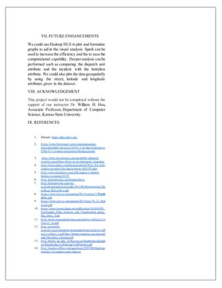 VII. FUTURE ENHANCEMENTS
We could use Hadoop HUEto plot and formulate
graphs to aid in the visual analysis. Spark can be
used to increase the efficiency and the to ease the
computational capability. Deeperanalysis canbe
performed such as comparing the dispatch unit
attribute and the incident with the battalion
attribute. We could also plot the data geospatially
by using the street, latitude and longitude
attributes given in the dataset.
VIII. ACKNOWLEDGEMENT
This project would not be completed without the
support of our instructor Dr. William H. Hsu,
Associate Professor, Department of Computer
Science, Kansas State University.
IX. REFERENCES
1. Dataset: https://data.sfgov.org/
2. https://www.firerescue1.com/communications-
interoperability/articles/1944513-Is-San-Franciscos-
EMS-911-systems-stressed-to-breaking-point/
3. http://www.sfexaminer.com/unreliable-dispatch-
system-exacerbates-flaws-in-sfs-emergency-response/
4. http://www.sfgate.com/bayarea/article/Why-S-F-still-
counts-on-street-fire-alarm-boxes-3081293.php
5. http://www.thesfnews.com/sffd-engine-1-ranked-
busiest-in-nation/22197
6. http://hortonworks.com/hadoop/hive/
7. http://hortonworks.com/wp-
content/uploads/downloads/2013/08/Hortonworks.Che
atSheet.SQLtoHive.pdf
8. https://www.ijircce.com/upload/2013/october/27Predi
ctive.pdf
9. https://www.ijircce.com/upload/2015/may/74_32_Stati
stical.pdf
10. https://www.researchgate.net/publication/301801698_
Earthquake_Data_Analysis_and_Visualization_using_
Big_Data_Tool
11. http://www.ejournalofscience.org/archive/vol3no12/vo
l3no12_16.pdf
12. http://scientific-
journals.org/journalofsystemsandsoftware/archive/vol5
no2/vol5no2_3.pdf http://betterevaluation.org/sites/def
ault/files/data_cleaning.pdf
13. http://barbie.uta.edu/~jli/Resources/MapReduce&Hado
op/MapReduce%20Design%20Patterns.pdf
14. http://stackoverflow.com/questions/20307404/hadoop-
number-of-mappers-and-reducers.
 