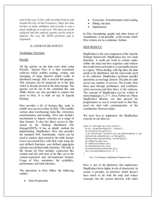 end of the year. It has calls recorded from in and
around the city of San Francisco. Since the data
set has so many attributes and records, it was a
good challenge to work on it. The data set can be
analyzed and the analysis reports can be used to
improve the way the SFFD performs and is
organized.
II. LITERATURE SURVEY
Technology Overview
HiveQL
All the queries on the data were done using
HiveQL. Apache Hive is a data warehouse
software which enables reading, writing and
managing of large datasets which reside in
distributed storage. SQL is used for this purpose.
This structure can be projected on to the data
which is already present in the data storage. The
queries can be run in the command line and
JDBC drivers are also provided to connect the
users to Hive. It is built on top of Apache
Hadoop.
Hive provides a lot of features like, tools to
enable easy access to data via SQL. This enables
various data warehousing tasks like extraction,
transformation and loading. Hive also includes
mechanisms to impose structure on a range of
data formats. It also has direct access to files
stored in the Hadoop Distributed File
Storage(HDFS). It has an inbuilt method for
implementing MapReduce. Hive also provides
the standard SOL functionality which can be
used to analyze data stored in the table format.
Users can extend Hive with their code using the
user defined functions, user defined aggregates
and also userdefined table functions. The built in
file format for Hive includes connectors like
comma and tab, and most of its files are in the
comma-separated and tab-separated formats.
Usage of Hive maximizes the scalability,
performance and fault tolerance.
The operations in Hive follow the following
routine:
 Data Preparation
 Extraction, Transformation and Loading
 Mining the data
 Optimization
In Hive formulating graphs and other forms of
visualization is not possible, as the results which
Hive returns are in a columnar fashion.
MAP-REDUCE
MapReduce is the core component of the Apache
Hadoop framework. MapReduce has two main
functions: it sends out work to various nodes
within the map and then organizes and reduces
the results from eachnode to a reasonable answer
to a query. When dealing with big data, the data
needs to be distributed and the end results need
to be collected. MapReduce performs parallel
operations acrosshuge clusters.The jobs are split
across any number of servers. The results from
these pass through partitioners and combiners
when necessary and then flows to the reducers.
The concept of MapReduce can be written in
many languages, C,C++, Java,Python etc.Many
MapReduce libraries are also present for
programmers to use to create tasks so that they
need not deal with communication or the
coordination between nodes.
We used Java to implement the MapReduce
concept on our data set.
Fig 1: Code Snippet: MapReduce Programin Java
Hive is one of the platforms that implements
MapReduce but in higher levels of abstraction. In
actual, it provides an interface which doesn’t
have much to do with the map and reduce
concepts, but the system interacts with other
 