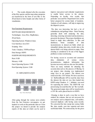  The results obtained after the execution
of the Hive queries and the map reduce programs
are transferred in the form of text files to the
JFreeCharts to form Graphs and other forms of
visualization.
Non Functional Requirements
SOFTWARE REQUIREMENTS
Technologies: Java,Hive, MapReduce,
JFreeCharts.
Operating System: Windows/Linux
User Interface:Java GUI
Scripting: Hive
Tools: Cloudera, VMWarePlayer
Data Storage: HDFS
HARDWARE REQUIREMENTS
Ram: 8 GB
Memory: 4 GB
Guest Operating System: 2 GB
Host Operating System: 2 GB
IV. IMPLEMENTATION
Fig 3: Flow ofthe Project
After going through the various news articles
from the San Francisco newspapers, we got
inspired to work on this particular data set. From
this project we intend to provide the analysis
reports of this data set which can be used to
improve man power and vehicular requirements
to enable better service to the citizens.
Depending on locality wise results, that
particular area and Fire Department Unit can be
better prepared for certain kinds of incidents.
Analysis of call volumes, will help in improving
the dispatch system.
The data was interesting but had a lot of
redundancies and garbage values. Data Cleaning
generally deals with analysing the data,
detecting, removing unwanted and inconsistency
presentin the dataset.These type of problems are
found in single data collections, in files and
databases. Some examples of data
inconsistencies in dataset are fields which are
misspelled during data entry, invalid data or the
dataset field is not being entered or empty. Data
cleaning is considered to be one of the biggest
problems in data warehousing
For having access to accurate and consistent
data, elimination of various errors,
inconsistencies, duplicate information has
become necessary and was also our first priority.
There are many methods for obtaining the
accurate data such as the process of filtering. In
our project, data cleaning was implemented
using Java in our project. The dataset was
retrieved in the .CSV format. We have used Java
‘io’ BufferedReader API to read the data from
the dataset; the data set was then loaded into
HDFS using Cloudera. A ‘,’ delimiter was used
for separating the entries. The HDFS file was
parsedusing Java and then the ‘jar’ file wasbuilt.
The generated output data will be transferred to
a CSV file and is placed back in to HDFS.
Cleaning is done in such a way that we have
omitted the columns that are not necessary for
our analysis such as dispatch time, call number,
removed duplicate calls having same records.
We converted the time stamp into various fields
like date, month, year into separate and more
useful data fields. We retrieved day for the given
 