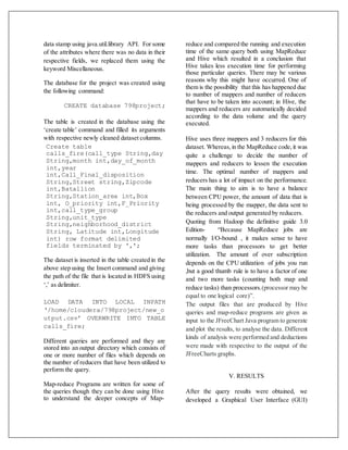 data stamp using java.util.library API. For some
of the attributes where there was no data in their
respective fields, we replaced them using the
keyword Miscellaneous.
The database for the project was created using
the following command:
CREATE database 798project;
The table is created in the database using the
‘create table’ command and filled its arguments
with respective newly cleaned dataset columns.
Create table
calls_fire(call_type String,day
String,month int,day_of_month
int,year
int,Call_Final_disposition
String,Street string,Zipcode
int,Batallion
String,Station_area int,Box
int, O_priority int,F_Priority
int,call_type_group
String,unit_type
String,neighborhood_district
String, Latitude int,Longitude
int) row format delimited
fields terminated by ',';
The dataset is inserted in the table created in the
above step using the Insert command and giving
the path of the file that is located in HDFS using
‘,’ as delimiter.
LOAD DATA INTO LOCAL INPATH
‘/home/cloudera/798project/new_o
utput.csv’ OVERWRITE INTO TABLE
calls_fire;
Different queries are performed and they are
stored into an output directory which consists of
one or more number of files which depends on
the number of reducers that have been utilized to
perform the query.
Map-reduce Programs are written for some of
the queries though they can be done using Hive
to understand the deeper concepts of Map-
reduce and compared the running and execution
time of the same query both using MapReduce
and Hive which resulted in a conclusion that
Hive takes less execution time for performing
those particular queries. There may be various
reasons why this might have occurred. One of
them is the possibility that this has happened due
to number of mappers and number of reducers
that have to be taken into account; in Hive, the
mappers and reducers are automatically decided
according to the data volume and the query
executed.
Hive uses three mappers and 3 reducers for this
dataset. Whereas,in the MapReduce code,it was
quite a challenge to decide the number of
mappers and reducers to lessen the execution
time. The optimal number of mappers and
reducers has a lot of impact on the performance.
The main thing to aim is to have a balance
between CPU power, the amount of data that is
being processed by the mapper, the data sent to
the reducers and output generated by reducers.
Quoting from Hadoop the definitive guide 3.0
Edition- “Because MapReduce jobs are
normally I/O-bound , it makes sense to have
more tasks than processors to get better
utilization. The amount of over subscription
depends on the CPU utilization of jobs you run
,but a good thumb rule is to have a factor of one
and two more tasks (counting both map and
reduce tasks) than processors.(processor may be
equal to one logical core)”.
The output files that are produced by Hive
queries and map-reduce programs are given as
input to the JFreeChart Java program to generate
and plot the results, to analyse the data. Different
kinds of analysis were performed and deductions
were made with respective to the output of the
JFreeCharts graphs.
V. RESULTS
After the query results were obtained, we
developed a Graphical User Interface (GUI)
 