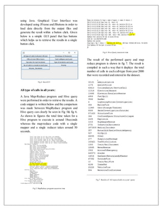 using Java. Graphical User Interface was
developed using JFrame and JButtons in order to
load data directly from the output files and
generate the result within a button click. Given
below is a simple GUI panel that has buttons
which helps us to retrieve the results in a single
button click.
Fig 4: Java GUI
All type of calls in all years:
A Java Map-Reduce program and Hive query
were performed in order to retrieve the results. A
code snippet is written below and the comparison
was made between MapReduce program and
Hive query can clearly be seen in Fig 5& fig 6.
As shown in figures the total time taken for a
Hive program to execute is around 18seconds
whereas the map-reduce code with a single
mapper and a single reducer takes around 50
seconds.
Fig 5. MapReduce program execution time
Fig 6: Hive Query execution time
The result of the performed query and map
reduce program is shown in fig 7. The result is
compiled in such a way that it displays the total
number of calls in each call-type from year 2000
that were recorded and entered in the dataset.
Fig 7: Results of‘All types ofcalls in a year’ query
 