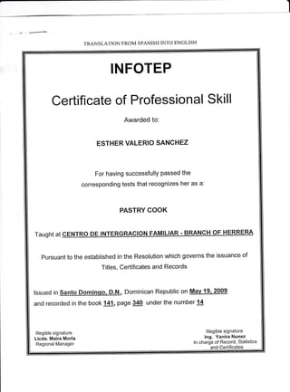 I 
- +- 
- TRANSLATION FROM SPANISH INTO ENGLISH 
INFOTEP 
Certificate of Professional Skill 
Awarded to: 
ESTHER VALERIO SANCHEZ 
For having successfully passed the 
corresponding tests that recognizes her as a: 
PASTRY COOK 
Taught at CENTRO DE INTERGRACION FAMILIAR - BRANCH OF HERRERA 
pursuant to the established in the Resolution which governs the issuance of 
Titles, Certificates and Records 
lssued in Santo Dominqo, D.N., Dominican Republic on Mav 19. 2009 
and recorded in the book 141, page 340 under the number 14 
lllegible signature 
Licda. Maira Morla 
Regional Manager 
lllegible signature 
lng. Yanira Nunez 
ln charge of Record, Statistics 
and Certificates 

