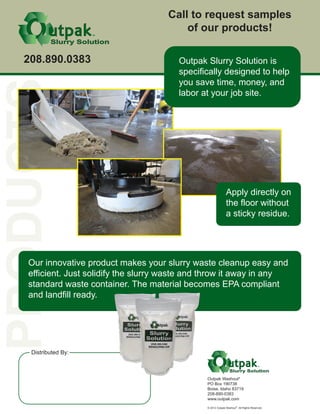 Outpak Washout®
PO Box 190738
Boise, Idaho 83719
208-890-0383
www.outpak.com
© 2012 Outpak Washout
®
All Rights Reserved.
Distributed By:
TM
TM
Apply directly on
the floor without
a sticky residue.
Our innovative product makes your slurry waste cleanup easy and
efficient. Just solidify the slurry waste and throw it away in any
standard waste container. The material becomes EPA compliant
and landfill ready.
Call to request samples
of our products!
208.890.0383 Outpak Slurry Solution is
specifically designed to help
you save time, money, and
labor at your job site.
Eco Friendly Construction Supply
10294 Wild Horse Rd., Melba, Idaho 83641
Don & Sammy Eason
208-697-4480
www.ecofriendlyconstructionsupply.com
 