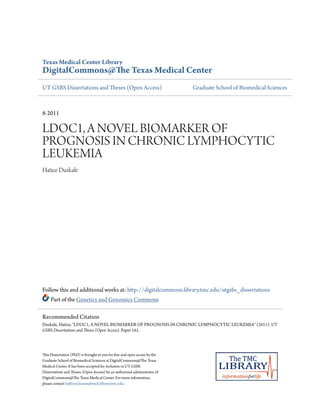 Texas Medical Center Library
DigitalCommons@The Texas Medical Center
UT GSBS Dissertations and Theses (Open Access) Graduate School of Biomedical Sciences
8-2011
LDOC1, A NOVEL BIOMARKER OF
PROGNOSIS IN CHRONIC LYMPHOCYTIC
LEUKEMIA
Hatice Duzkale
Follow this and additional works at: http://digitalcommons.library.tmc.edu/utgsbs_dissertations
Part of the Genetics and Genomics Commons
This Dissertation (PhD) is brought to you for free and open access by the
Graduate School of Biomedical Sciences at DigitalCommons@The Texas
Medical Center. It has been accepted for inclusion in UT GSBS
Dissertations and Theses (Open Access) by an authorized administrator of
DigitalCommons@The Texas Medical Center. For more information,
please contact kathryn.krause@exch.library.tmc.edu.
Recommended Citation
Duzkale, Hatice, "LDOC1, A NOVEL BIOMARKER OF PROGNOSIS IN CHRONIC LYMPHOCYTIC LEUKEMIA" (2011). UT
GSBS Dissertations and Theses (Open Access). Paper 161.
 