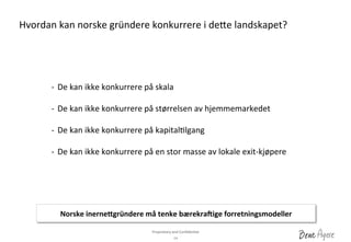 Proprietary	
 and	
 Conﬁden?al	
 	
 
14	
 
-­‐  De	
 kan	
 ikke	
 konkurrere	
 på	
 skala	
 	
 
-­‐  De	
 kan	
 ikke	
 konkurrere	
 på	
 størrelsen	
 av	
 hjemmemarkedet	
 
-­‐  De	
 kan	
 ikke	
 konkurrere	
 på	
 kapital?lgang	
 
-­‐  De	
 kan	
 ikke	
 konkurrere	
 på	
 en	
 stor	
 masse	
 av	
 lokale	
 exit-­‐kjøpere	
 
Hvordan	
 kan	
 norske	
 gründere	
 konkurrere	
 i	
 deae	
 landskapet?	
 
Norske	
 inerne&gründere	
 må	
 tenke	
 bærekra]ige	
 forretningsmodeller	
 
 