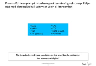 Proprietary	
 and	
 Conﬁden?al	
 	
 
Premiss	
 D:	
 Ha	
 en	
 plan	
 på	
 hvordan	
 oppnå	
 bærekravig	
 vekst	
 asap.	
 Følge	
 
opp	
 med	
 klare	
 nøkkeltall	
 som	
 viser	
 veien	
 ?l	
 lønnsomhet	
 
18	
 
•  MAU	
 
•  ARPU	
 
•  TAC	
 
•  TV	
 	
 per	
 MAU	
 
•  CAC	
 
•  LTV	
 
•  SGAE	
 growth	
 
•  Burn	
 rate	
 
Norske	
 gründere	
 må	
 være	
 smartere	
 enn	
 sine	
 amerikanske	
 motparter.	
 	
 
Det	
 er	
 en	
 stor	
 mulighet!	
 
 