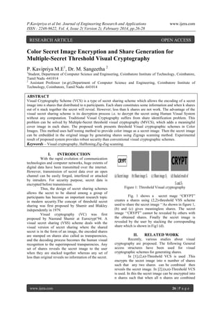 P.Kavipriya et al Int. Journal of Engineering Research and Applications
ISSN : 2248-9622, Vol. 4, Issue 2( Version 2), February 2014, pp.26-28

RESEARCH ARTICLE

www.ijera.com

OPEN ACCESS

Color Secret Image Encryption and Share Generation for
Multiple-Secret Threshold Visual Cryptography
P. Kavipriya M.E1, Dr. M. Sangeetha 2
1

Student, Department of Computer Science and Engineering, Coimbatore Institute of Technology, Coimbatore,
Tamil Nadu -641014
2
Assistant Professor (sr.gr),Department of Computer Science and Engineering, Coimbatore Institute of
Technology, Coimbatore, Tamil Nadu -641014

ABSTRACT
Visual Cryptography Scheme (VCS) is a type of secret sharing scheme which allows the encoding of a secret
image into n shares that distributed to n participants. Each share constitutes some information and when k shares
out of n stack together the secret will reveal. However; less than k shares are not work. The advantage of the
visual secret sharing scheme is its decryption process i.e. to decrypt the secret using Human Visual System
without any computation. Traditional Visual Cryptography suffers from share identification problem. This
problem can be solved by Multiple-Secret threshold visual cryptography (MVCS), which adds a meaningful
cover image in each share. The proposed work presents threshold Visual cryptographic schemes in Color
Images. This method uses half toning method to provide color image as a secret image. Then the secret image
can be embedded in the original image by generating shares using Zigzags scanning method. Experimental
result of proposed system provides robust security than conventional visual cryptographic schemes.
Keywords – Visual cryptography, Halftoning,Zig-Zag scanning.

I.

INTRODUCTION

With the rapid evolution of communication
technologies and computer networks, huge extents of
digital data have been transmitted over the internet.
However, transmission of secret data over an open
channel can be easily forged, interfered or attacked
by intruders. For security purpose, secret data is
encrypted before transmission.
Thus, the design of secret sharing schemes
allows the secret to be shared among a group of
participants has become an important research topic
in modern security.The concept of threshold secret
sharing was first proposed by Shamir and Blakley
independently in 1979.
Visual cryptography (VC) was first
proposed by Naorand Shamir at Eurocrypt‟94. A
visual secret sharing (VSS) scheme deals with the
visual version of secret sharing where the shared
secret is in the form of an image, the encoded shares
are stamped on shares also called as transparencies,
and the decoding process becomes the human visual
recognition to the superimposed transparencies. Any
set of shares reveals the secret image to the user
when they are stacked together whereas any set of
less than original reveals no information of the secret.

www.ijera.com

Figure 1: Threshold Visual cryptography
Fig. 1 shows a secret mage “CRYPT”
creates a shares using (2,2)-threshold VSS scheme
used to share the secret image „„As shown in figure 1,
(b) and (c) gives meaningless shares. The secret
image „„CRYPT” cannot be revealed by others with
the obtained shares. Finally the secret image is
revealed by the user by stacking the corresponding
share which is shown in Fig1 (d).

II.

RELATED WORK

Recently, various studies about visual
cryptography are proposed. The following General
access structures have been used for visual
cryptographic schemes for generating shares.
In [1],(2,n)-Threshold VCS is used .This
encrypts the secret image into n number of shares
such that any two shares can be combined then
reveals the secret image. In [2].(n,n)-Threshold VCS
is used. In this the secret image can be encrypted into
n shares such that when all n shares are combined
26 | P a g e

 
