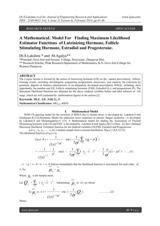 Dr,S.Lakshmi et al Int. Journal of Engineering Research and Applications
ISSN : 2248-9622, Vol. 4, Issue 2( Version 4), February 2014, pp.41-46
RESEARCH ARTICLE

www.ijera.com

OPEN ACCESS

A MathematicaL Model For Finding Maximum Likelihood
Estimator Functions of Luteinizing Hormone, Follicle
Stimulating Hormone, Estradiol and Progesterone.
Dr,S.Lakshmi * and M.Agalya**
*Principal, Govt.Arts and Science College, Peravurani ,Thanjavur Dist.
** Research Scholar, PG& Research Department of Mathematics, K.N. Govt.Arts College for
Women,Thanjavur.
ABSTRACT
The Corpus luteum is formed by the action of luteinizing hormone (LH) on the mature preovulatory follicle.
Ensuing events, including steroidogenic outpouring, programmed senescence, and capacity for extension by
gestation, depend on features characteristic of an adequately developed preovulatory follicle, including, most
importantly, the number and LH, Follicle stimulating hormone (FSH) ,Estradiol (E2), and progesterone (P). The
Maximum likelihood functions are obtained for the above medical variables before and after infusion of LH
surge ,which are well explained by mathematical figures in the section [3].

Keywords: MLE, LH , FSH, E2, P.
Mathematical Classification: 60GXX, 60E05

I.

Mathematical Model

M/M/1/N queuing model for the secretion of DHEA due to human stress, is developed by Lakshmi.S and
Geetharani.B [12].Stochastic Model for endocrine stress responses in chronic fatigue syndrome , is developed
by Lakshmi.S and Shanmugapriya.S [13] .A Mathematical model for finding the Association of Thyroid
Stimulating hormone with LH and FSH is developed by Lakshmi.S and Agalya.M.[11].Here we have obtained
Maximum likelihood Estimator function for the medical variables LH,FSH, Estradiol and Progesterone.
Let x1 , x2, x3, ….. xn be a random sample from a normal distribution N(μ,σ ) [4,9,13,15].
The likelihood function of (μ,σ ) is

1

L(μ,σ ;X ) =

exp ( -

1
(2 )

n/2

2

2

 (x   )

2

i

(2 ) 
1 n
1
( x -x )2
exp ( n
2
i

2 i 1
n

n/2

=

n

1

i 1

)

-

1 n
( x   ) 2 ) …….(1)
2
2

- ∞ < μ < ∞ , 0 < σ < ∞. It follows immediately that the likelihood function is maximized, for each value of



σ , by
Where
Let

Q

x

x

=
n

n

is the sample mean.

n

n

n

=


i 1

L(



(

x - x ) 2 . Substituting
i

,σ ; x ) =
n

1
(2 )

exp ( -



n/2

n



in (1) ,we obtain
n

1
2

2

Q

n

).

………….(2)

Hence ,

www.ijera.com

41 | P a g e

 