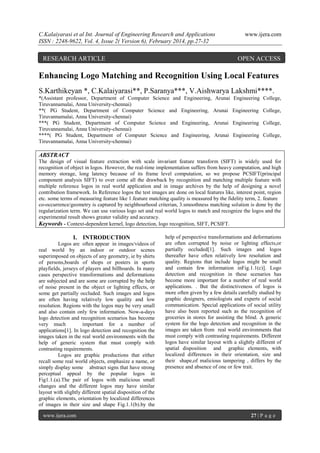 C.Kalaiyarasi et al Int. Journal of Engineering Research and Applications
ISSN : 2248-9622, Vol. 4, Issue 2( Version 6), February 2014, pp.27-32

RESEARCH ARTICLE

www.ijera.com

OPEN ACCESS

Enhancing Logo Matching and Recognition Using Local Features
S.Karthikeyan *, C.Kalaiyarasi**, P.Saranya***, V.Aishwarya Lakshmi****.
*(Assistant professor, Department of Computer Science and Engineering, Arunai
Tiruvannamalai, Anna University-chennai)
**( PG Student, Department of Computer Science and Engineering, Arunai
Tiruvannamalai, Anna University-chennai)
***( PG Student, Department of Computer Science and Engineering, Arunai
Tiruvannamalai, Anna University-chennai)
****( PG Student, Department of Computer Science and Engineering, Arunai
Tiruvannamalai, Anna University-chennai)

Engineering College,
Engineering College,
Engineering College,
Engineering College,

ABSTRACT
The design of visual feature extraction with scale invariant feature transform (SIFT) is widely used for
recognition of object in logos. However, the real-time implementation suffers from heavy computation, and high
memory storage, long latency because of its frame level computation, so we propose PCSIFT(principal
component analysis SIFT) to over come all the drawback by recognition and matching multiple feature with
multiple reference logos in real world application and in image archives by the help of designing a novel
contribution framework. In Reference logos the test images are done on local features like, interest point, region
etc. some terms of measuring feature like 1.feature matching quality is measured by the fidelity term, 2. feature
co-occurrence/geometry is captured by neighbourhood criterian, 3.smoothness matching solution is done by the
regularization term. We can use various logo set and real world logos to match and recognize the logos and the
experimental result shows greater validity and accuracy.
Keywords - Context-dependent kernel, logo detection, logo recognition, SIFT, PCSIFT.

I. INTRODUCTION
Logos are often appear in images/videos of
real world by an indoor or outdoor scenes
superimposed on objects of any geometry, ie by shirts
of persons,boards of shops or posters in sports
playfields, jerseys of players and billboards. In many
cases perspective transformations and deformations
are subjected and are some are corrupted by the help
of noise present in the object or lighting effects, or
some get partially occluded. Such images and logos
are often having relatively low quality and low
resolution. Regions with the logos may be very small
and also contain only few information. Now-a-days
logo detection and recognition scenarios has become
very much
important for a number of
applications[1]. In logo detection and recognition the
images taken in the real world environments with the
help of generic system that must comply with
contrasting requirements.
Logos are graphic productions that either
recall some real world objects, emphasize a name, or
simply display some abstract signs that have strong
perceptual appeal by the popular logos in
Fig1.1.(a).The pair of logos with malicious small
changes and the different logos may have similar
layout with slightly different spatial disposition of the
graphic elements, orientation by localized differences
of images in their size and shape Fig.1.1(b).by the
www.ijera.com

help of perspective transformations and deformations
are often corrupted by noise or lighting effects,or
partially occluded[1]. Such images and logos
thereafter have often relatively low resolution and
quality. Regions that include logos might be small
and contain few information inFig.1.1(c)]. Logo
detection and recognition in these scenarios has
become more important for a number of real world
applications. . But the distinctiveness of logos is
more often given by a few details carefully studied by
graphic designers, emiologists and experts of social
communication. Special applications of social utility
have also been reported such as the recognition of
groceries in stores for assisting the blind. A generic
system for the logo detection and recognition in the
images are taken from real world environments that
must comply with contrasting requirements. Different
logos have similar layout with a slightly different of
spatial disposition and graphic elements, with
localized differences in their orientation, size and
their shape,of malicious tampering , differs by the
presence and absence of one or few trait.

27 | P a g e

 