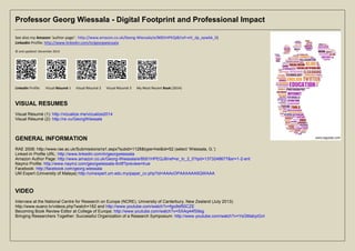 Professor Georg Wiessala - Digital Footprint and Professional Impact 
See also my Amazon ‘author-page’: http://www.amazon.co.uk/Georg-Wiessala/e/B001HPEQJ8/ref=ntt_dp_epwbk_0) 
LinkedIn Profile: http://www.linkedin.com/in/georgwiessala 
© and updated: December 2014 
LinkedIn Profile Visual Résumé 1 Visual Résumé 2 Visual Résumé 3 My Most Recent Book (2014) 
VISUAL RESUMES 
Visual Résumé (1): http://vizualize.me/vizualize2014 
Visual Résumé (2): http://re.vu/GeorgWiessala 
GENERAL INFORMATION 
RAE 2008: http://www.rae.ac.uk/Submissions/ra1.aspx?subid=1128&type=hei&id=52 (select ‘Wiessala, G.’) 
Linked-In Profile URL: http://www.linkedin.com/in/georgwiessala 
Amazon Author Page: http://www.amazon.co.uk/Georg-Wiessala/e/B001HPEQJ8/ref=sr_tc_2_0?qid=1373248677&sr=1-2-ent 
Naymz Profile: http://www.naymz.com/georgwiessala-6ntlf?preview=true 
Facebook: http://facebook.com/georg.wiessala 
UM Expert (University of Malaya) http://umexpert.um.edu.my/papar_cv.php?id=AAAcOPAAXAAA5QWAAA 
VIDEO 
Interview at the National Centre for Research on Europe (NCRE), University of Canterbury, New Zealand (July 2013): 
http://www.euanz.tv/videos.php?watch=182 and http://www.youtube.com/watch?v=fgo9sf50CZE 
Becoming Book Review Editor at College of Europe: http://www.youtube.com/watch?v=SXAq44fS9sg 
Bringing Researchers Together: Successful Organization of a Research Symposium: http://www.youtube.com/watch?v=YsGMabyiGnI 
 