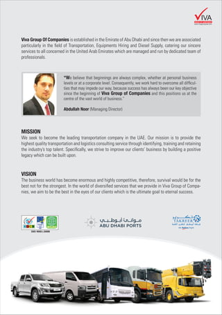 Viva Group Of Companies is established in the Emirate of Abu Dhabi and since then we are associated
particularly in the ﬁeld of Transportation, Equipments Hiring and Diesel Supply, catering our sincere
services to all concerned in the United Arab Emirates which are managed and run by dedicated team of
professionals.
MISSION
We seek to become the leading transportation company in the UAE. Our mission is to provide the
highest quality transportation and logistics consulting service through identifying, training and retaining
the industry’s top talent. Speciﬁcally, we strive to improve our clients’ business by building a positive
legacy which can be built upon.
VISION
The business world has become enormous and highly competitive, therefore, survival would be for the
best not for the strongest. In the world of diversiﬁed services that we provide in Viva Group of Compa-
nies, we aim to be the best in the eyes of our clients which is the ultimate goal to eternal success.
“We believe that beginnings are always complex, whether at personal business
levels or at a corporate level. Consequently, we work hard to overcome all difﬁcul-
ties that may impede our way, because success has always been our key objective
since the beginning of Viva Group of Companies and this positions us at the
centre of the vast world of business.”
Abdullah Noor (Managing Director)
GROUP OF COMPANIES
IVA
www.vivagroupuae.com
ISO 9001:2008
 