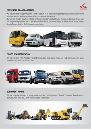 PASSENGER TRANSPORTATION
We are providing transportation for Staffs / Labours of all major leading companies as per their convenient
schedule with our well experienced drivers on monthly/yearly basis.
Our services include - supply of vehicles with and without drivers to all major Companies, Schools, Hotels, etc..
We are providing vehicles like 14 and 9 Seater Mini Buses, 34 Seater Buses, 66 Seater Buses (With Oil Field
Access Passes also) for Staff/Labour transportation.
GOODS TRANSPORTATION
We are providing 3 Ton Pick Ups, Flat Bed Trailers, Low Beds, Dump Trcuks and Hiab Cranes etc.... for goods
transportation with competitive rates.
EQUIPMENT HIRING
We are providing all types of heavy equipments like - Mobile Cranes, Showel, Excavator, Boom Loaders,
Bob Cats, Fork Lifts, etc… with all valid safety certiﬁcates.
GROUP OF COMPANIES
IVA
www.vivagroupuae.com
 