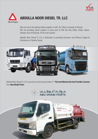 ABDULLA NOOR DIESEL TR. LLC
We are one of the leading diesel supplier in UAE. Our ofﬁce is located at Sharjah.
We are providing diesel supplies in every part of UAE like Abu Dhabi, Dubai, Ajman,
Sharjah, Ras Al Khaimah, Al Ain and Fujairah.
Abdulla Noor Diesel Tr. LLC is dedicated to providing Economic and Efﬁcient Supply &
Distribution of Quality Diesel.
Abdulla Noor Diesel Tr. LLC is proud to be the license holder of “ Port and Marine Service Provider License”
from Abu Dhabi Ports.
GROUP OF COMPANIES
IVA
www.vivagroupuae.com
 