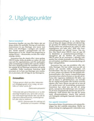 9
Vad är innovation?
Innovation handlar om nya eller bättre sätt att
skapa värden för samhälle, företag och individer.
Innovationer är nya lösningar som svarar mot
behov och efterfrågan i vardagen och omvärl-
den. Värdet uppstår i nyttiggörandet och til�-
lämpningen av en idé. Värdet som skapas kan ta
många former – ekonomiska, sociala eller miljö-
mässiga värden.
Innovation kan ske stegvis eller i stora språng.
OECD brukar skilja på graden av nyhet: det kan
vara nytt för organisationen, nytt för marknaden
(eller användningsområdet) eller nytt för världen.
Det stora värdeskapandet för samhället som hel-
het uppstår då nya lösningar anammas och sprids
i samhället. Ordet innovation betecknar såväl
processen att ta fram nya lösningar som resulta-
tet av processen, det vill säga de nya lösningarna.
Innovation:
”Förlopp genom vilket nya idéer, beteenden
och tillvägagångssätt vinner insteg i ett sam-
hälle och sedan sprids där”
(Nationalencyklopedin)
”Införandet eller genomförandet av en ny eller
väsentligt förbättrad vara, tjänst eller process,
nya marknadsföringsmetoder eller nya sätt att
organisera affärsverksamhet, arbetsorganisa-
tion eller externa relationer.”
(OECD, Oslomanualen för mätning och
jämförelser av innovation i företag)
2.	Utgångspunkter
Produktivitetsutvecklingen är en viktig faktor
som på lång sikt skapar tillväxt och därmed läg-
ger grunden för välfärd. Produktivitet anger hur
mycket värde som produceras per enhet av olika
insatsfaktorer och mäts ofta i BNP eller brut-
toförädlingsvärde per arbetad timme. Nya stu-
dier, från bland annat OECD, visar att upp till
tre fjärdedelar av produktivitetsutvecklingen i
näringslivet går att hänföra till innovation.
OECD pekar på att innovation i offentlig verk-
samhet kan minska kostnader och öka effektivi-
tet och kvalitet, med bättre resursanvändning och
högre måluppfyllelse.
Innovation kan vara nya produkter eller tek-
niska lösningar. Det kan också vara nya sätt att
planera och utveckla städer, landsbygder och
boendemiljöer. Det kan vara nya kombinationer
av varor, system och tjänster för den globala tele-
kommarknaden eller smarta transportlösningar.
Innovation kan också ta formen av nya sätt att ut-
forma eller organisera vårdtjänster för äldre, nya
sätt att lämna in självdeklaration, nya metoder
för att i dialog med kunder eller brukare utveckla
tjänster eller varor, liksom nya sätt att ta vara på
och sprida konst och konstnärliga prestationer.
Innovation kan också vara nya sätt att nyttja
gamla, naturgivna förutsättningar som exempel-
vis att kyla energislukande dataservrar genom lo-
kalisering i kallt klimat eller nya sätt att nyttja
mark, ekosystemtjänster, råvaror från naturen
och biologiskt-ekologiskt baserade tekniker och
metoder.
Hur uppstår innovation?
Innovation börjar i kreativiteten och initiativför-
mågan hos den enskilda människan. Därför tar
denna strategi sin utgångspunkt i människor som
 