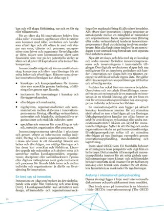 10
kan och vill skapa förbättring, var och en för sig
eller tillsammans.
För att idéer ska bli innovationer behövs flera
olika roller: visionärer, uppfinnare eller kreatörer
som kommer med idéer, användare och kunder
som efterfrågar och allt oftare är med och ska-
par nya varor, tjänster och processer, entrepre-
nörer som driver och organiserar förverkligandet
av idéer, säljare som kommunicerar idéer samt
finansiärer som tror på det potentiella värdet av
idéer och skjuter till kapital samt ofta även affärs-
kompetens.
Innovationsförmåga är att kunna omsätta kun-
skap, kompetens och idéer i nya lösningar för att
möta behov och efterfrågan. Faktorer som påver-
kar innovationsförmågan kan delas upp i:
•	 kunskaps- och kompetensbasen för innova-
tion som utvecklas genom forskning, utbild-
ning eller genom eget lärande,
•	 incitament för investeringar i kunskap och
företagarverksamhet,
•	 efterfrågan och marknader,
•	 regelsystem, organisationsformer och kom-
munikation mellan aktörerna i innovations-
processerna: företag, offentliga verksamheter,
universitet och högskolor, civilsamhällets or-
ganisationer och enskilda individer, samt
•	 specialiserade resurser för utveckling av tek-
nik, metoder, organisation eller processer.
Innovationsprocesserna utvecklas i relationer
och genom utbyte av information mellan indi-
vider, företag och andra organisationer. Centralt
i dessa relationer är ett ömsesidigt lärande om
behov och efterfrågan, om möjliga lösningar och
hur dessa kan utvecklas och förbättras. Läran-
det uppstår när människor och aktörer möts och
samverkar mellan kunskapsområden, organisa-
tioner, discipliner eller samhällssektorer. Fysiska
eller digitala mötesplatser samt goda incitament
och processer för lärande både inom och mellan
individer och organisationer är därför en förut-
sättning för innovation.
En bred syn på innovation
Innovation ses i dag som bredare än det värdeska-
pande som utgår från forskning och utveckling
(FoU). I kunskapssamhället kan aktiviteter som
design, affärsmodells- och organisationsutveck-
ling eller marknadsföring få allt större betydelse.
Allt oftare sker innovation i öppna processer av
samskapande mellan en mångfald av människor
och organisationer. Inom organisationer (företag
eller andra verksamheter) tenderar innovations-
processerna i ökad utsträckning involvera medar-
betare, från alla funktioner istället för att som ti-
digare i stor utsträckning betraktats som separata
FoU-enheters ansvar.
Nya sätt att skapa och dela med sig av kunskap
och andra resurser förändrar innovationsproces-
serna och investeringarna i immateriella till-
gångar. Den digitala revolutionen skapar helt nya
möjligheter för att involvera användare och kun-
der i innovation och skapa helt nya tjänster, ex-
empelvis utifrån så kallade öppna data. Det gäller
allt från exempelvis transportlösningar till kultur
och offentlig service.
Insikten har också ökat om normers betydelse.
Omedvetna och outtalade föreställningar, exem-
pelvis om att en innovatör är en man och en inno-
vation är en teknisk lösning, gör att det finns en
risk för att innovationspotentialen hos stora grup-
per av individer och branscher förbises.
En innovationspolitik som bygger på aktuell
kunskap kombinerar insatser för att stimulera
såväl utbud av som efterfrågan på nya lösningar.
Utbudsperspektivet handlar om olika former av
stöd för utveckling av ny kunskap eller andra inn-
ovationsaktiviteter, liksom om skydd för imma-
teriella tillgångar. Syftet är att företag och andra
organisationer ska ha en god innovationsförmåga.
Efterfrågeperspektivet syftar till att stimulera
efterfrågan på nya lösningar, exempelvis genom
innovationsupphandling, standardisering och
lagstiftning.
Inom såväl OECD som EU framhålls behovet
av att integrera dessa perspektiv och utgå från en
helhetssyn. Detta innebär till exempel att innova-
tionspolitiska insatser för att möta globala sam-
hällsutmaningar inom klimat- och miljöområdet
behöver innefatta såväl insatser för att ta fram ny
kunskap eller teknik som insatser för att stimu-
lera framväxten av marknader för nya lösningar.
Avstamp i internationell policyutveckling
Denna strategi ligger i linje med internationella
diskussioner och policydokument inom området.
Den breda synen på innovation är en hörnsten
i både OECD:s innovationsstrategi (The OECD
 