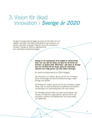 13
Sverige är ett nyskapande land präglat av banbrytande
idéer och nya sätt att tänka och göra för att forma vår
framtid i en global värld. Människor i alla delar av Sverige
kan och vill bidra till att skapa värde för människor,
ekonomi och miljö genom nya eller bättre lösningar.
Ett starkt innovationsklimat år 2020 möjliggör:
Att människor och aktörer, genom att bli mer innovativa,
bidrar till lösningar på stora samhällsutmaningar, såväl i
Sverige som globalt.
Att företag och miljöer, genom att bli mer innovativa, skapar
värde, ökar sin konkurrenskraft och attraherar kompetens,
investeringar och samarbetsparter från hela världen.
Att offentliga verksamheter och deras partnerskap med
privata och idéburna organisationer, genom att bli mer
innovativa, levererar samhällstjänster med hög kvalitet
och effektivitet.
3.	Vision för ökad
	 innovation i Sverige år 2020
Ett gott innovationsklimat lägger grunden för fler jobb, ett mer
hållbart samhälle med bättre livskvalitet för alla invånare och
tillväxt i alla delar av landet. Följande vision för innovations-
klimatet i Sverige år 2020 är vägledande för
den nationella innovationsstrategin:
 