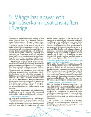 19
5.	Många har ansvar och
kan påverka innovationskraften
i Sverige
Regeringen är avsändare av denna strategi. Staten
har en viktig roll för att ge fortsatt goda förutsätt-
ningar för innovationer i Sverige – ett gott inno-
vationsklimat – men det är enskilda människor
i samverkan som ser till att Sverige behåller och
stärker sin världsledande position vad gäller inno-
vationsklimat och innovationsförmåga. Många of-
fentliga aktörer som utbildnings- och forsknings-
aktörer, myndigheter, landsting, regioner och
kommuner har en del i det offentliga åtagandet
för ett starkt innovationsklimat i Sverige. Fram-
gång förutsätter också ett engagemang för strate-
gins inriktning från näringsliv och civilsamhälle.
Ett offentligt åtagande för att stärka innova-
tionsklimat och innovationsförmåga kan motive-
rasmedmarknadsmisslyckanden,systemsvagheter
eller internationell policyutveckling. Offent-
liga insatser ska utformas för att vara marknads-
kompletterande och eftersträva högsta möjliga
effektivitet i användningen av offentliga medel.
Uppfattningen om det offentliga åtagandet för
stärkt innovationsklimat och innovationsförmåga
utvecklas i takt med kunskapen hos beslutsfat-
tare om hur politiska beslut kan påverka innova-
tionsprocesser i företag, offentliga verksamheter
eller ideella organisationer. Ytterst är det poli-
tiska ställningstaganden till betydelsen av offent-
liga insatser i ekonomin och samhället som sätter
ramarna.
Det offentliga åtagandet för ett starkt innova-
tionsklimat på statlig, regional eller kommunal
nivå omsätts i praktisk politik inom tre områden:
1. Väl fungerande ramvillkor
Väl fungerande, ändamålsenliga och stabila ram-
villkor, incitament och styrmedel utgör grunden
i ett gott innovationsklimat. Exempel på sådana
ramvillkor är stabila statsfinanser, fria och öppna
marknader med effektiv konkurrens, väl fung-
erande handel, regelverk och strukturer för be-
skattning, arbetsmarknad, finansiella marknader,
utbildnings- och forskningssystem samt infra-
struktur. Det gäller också lagar och förordningar
om avtal och upphandling. Inte minst ändamåls-
enliga system för immaterialrättsligt skydd är av
stor betydelse. Inte bara offentliga regelsystem är
relevanta – standardiseringsarbetet hanteras till
exempel i hög utsträckning av privata aktörer.
Normer och attityder till nyskapande, initiativ-
förmåga och entreprenörskap i samhället i stort är
andra exempel på ramvillkor för innovation.
2. Offentlig verksamhet som är innovativ och som
driver efterfrågan på innovation
Detta gäller för det första förutsättningarna för
att offentliga tjänster i sig ska vara innovativa. För
det andra handlar det om att offentlig verksam-
het kan bidra till innovation i samhället. Det kan
bland annat ske genom att sätta politiska mål, på-
verka utformningen av standarder, göra offentliga
data tillgängliga, utforma upphandlingsprocesser
så att de öppnar för nya lösningar, genomföra inn-
ovationsupphandlingar eller utforma processer
för samhällsplanering som främjar nya lösningar.
3. Direkta insatser i innovationsprocesser
Direkta insatser i innovationsprocesser kan
vara finansiering av innovationsaktiviteter och
entreprenörskap, främjandeverksamhet inklusive
rådgivning eller stöd till samverkansprojekt för
forskning och innovation. Det kan också handla
om finansiering av kunskaps- och innovationsin-
frastrukturer som inkubatorer, kluster- eller nät-
verksbyggande samt test- och demonstrationsan-
läggningar.
De riktlinjer som presenteras i avsnittet
Vägen till ett innovationsklimat i världsklass 2020
bör i första hand genomföras genom prioritering
inom befintliga finansiella ramar.
 