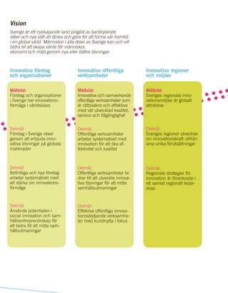 23
maningar
Leverera samhällstjänste
rmed
kvalitet och effekti
vitet
ge
Innovativa företag
och organisationer
Målbild:
Företag och organisationer
i Sverige har innovations-
förmåga i världsklass
Delmål:
Företag i Sverige växer
genom att erbjuda inno-
vativa lösningar på globala
marknader
Delmål:
Befintliga och nya företag
arbetar systematiskt med
att stärka sin innovations-
förmåga
Delmål:
Använda potentialen i
social innovation och sam-
hällsentreprenörskap för
att bidra till att möta sam-
hällsutmaningar
Innovativa offentliga
verksamheter
Målbild:
Innovativa och samverkande
offentliga verksamheter som
är rättssäkra och effektiva
med väl utvecklad kvalitet,
service och tillgänglighet
Delmål:
Offentliga verksamheter
arbetar systematiskt med
innovation för att öka ef-
fektivitet och kvalitet
Delmål:
Offentliga verksamheter bi-
drar till att utveckla innova-
tiva lösningar för att möta
samhällsutmaningar
Delmål:
Effektiva offentliga innova-
tionsstödjande verksamhe-
ter med kundnytta i fokus
Sverige är ett nyskapande land präglat av banbrytande
idéer och nya sätt att tänka och göra för att forma vår framtid
i en global värld. Människor i alla delar av Sverige kan och vill
bidra till att skapa värde för människor,
ekonomi och miljö genom nya eller bättre lösningar.
Innovativa regioner
och miljöer
Målbild:
Sveriges regionala inno-
vationsmiljöer är globalt
attraktiva
Delmål:
Sveriges regioner utvecklar
sin innovationskraft utifrån
sina unika förutsättningar
Delmål:
Regionala strategier för
innovation är förankrade i
ett samlat regionalt ledar-
skap
Vision
 