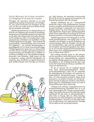 24
Delmål: Människor har kunskap, kompetens
och färdigheter för att bidra till innovation
Förmågan till innovation påverkas av en bred
uppsättning kunskap, kompetenser och färdighe-
ter, inte minst kreativitet och förmågan att lära
nytt och lära om under hela livet liksom förmå-
gan att samspela med andra.
Utbildningsväsendet har en viktig funktion att
fylla för att ungdomar ska utveckla de kunskaper,
kompetenser och förhållningssätt som behövs för
att de själva eller tillsammans med andra ska kun-
na förverkliga sina idéer och omsätta dessa i olika
sammanhang i arbetslivet och samhället i övrigt.
Utbildningssystemets förmåga – från förskola till
gymnasieskola, yrkesutbildning samt universitet
och högskolor – att utveckla ämneskunskap är
grundläggande för ett lands innovationsförmåga.
Utbildningssystemet spelar även en viktig roll för
att bidra till att utveckla människors kreativitet,
entreprenörskap och förståelse för en hållbar ut-
veckling i samhället m.m. I den globala kunskaps-
ekonomin, som förändras i högt tempo och där
it integreras i vardag, arbetsliv, företagande och
relationer, ökar betydelsen av digital kompetens,
goda språkkunskaper samt förmåga att orientera
sig i olika kulturer. Att människor kontinuerligt
lär och lär om för att anpassa sin kompetens i ett
föränderligt arbetsliv blir allt viktigare.
Sveriges befolkning har en i internationell
jämförelse relativt hög utbildningsnivå. Sveriges
position vad gäller grundskoleelevernas läsförmå-
ga samt kunskaper i matematik och naturveten-
skapliga ämnen har dock försvagats i internatio-
nella jämförelser. Regeringens utbildningspolitik
syftar till att vända denna utveckling, för att klara
konkurrenskraften och kompetensförsörjningen.
Utbildningssystemets huvuduppgift är att för-
medla ämneskunskaper, men spelar även en roll
vad gäller utvecklingen av sociala färdigheter och
entreprenörskap. Detta är förmågor som blir allt
mer betydelsefulla i takt med att samhället blir
mer komplext och förändringstakten ökar. Beho-
vet av att utveckla entreprenöriella kompetenser,
bland annat inom utbildningssystemet, har lyfts
fram av bland annat OECD.
Det livslånga lärandet spelar en allt viktigare
roll för innovation, med olika former för kompe-
tensutveckling och vidareutbildning, inklusive
nya digitala utbildningstjänster och folkbildning.
Huvuddelen av det livslånga lärandet sker inom
ramen för kompetensutveckling av anställda i fö-
retag och organisationer.
En del av ansvaret för ett livslångt lärande
finns inom arbetsmarknadspolitiken. Arbets-
marknadsutbildningen syftar till att underlätta
för arbetssökande att få arbete och motverka ar-
betskraftsbrist. Förvärvsfrekvensen i Sverige är
hög i ett internationellt perspektiv, bland annat
på grund av att andelen kvinnor som förvärvsar-
betar i Sverige är högre än i de flesta andra länder.
Bland unga och utlandsfödda kvinnor och män är
förvärvsfrekvensen dock relativt låg.
I dialoger och underlag i strategiprocessen har
kompetensförsörjning framhållits som en av de
stora utmaningarna för Sveriges innovationsför-
måga. Det handlar dels om att ha tillräcklig mängd
arbetskraft för alla delar av arbetsmarknaden i
olika delar av Sverige, dels om vilken kunskap,
kompetens och vilka färdigheter som behövs. Då
förändringstakten i ekonomin är hög ställs högre
krav på människors och organisationers förmåga
till att ställa om till nya kompetenskrav.
 