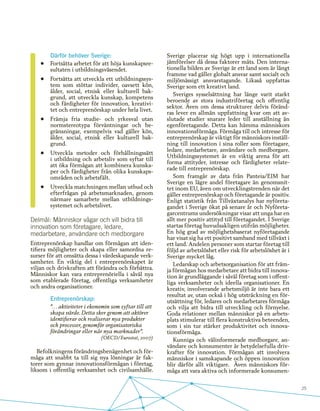 25
Därför behöver Sverige:
•	 Fortsätta arbetet för att höja kunskapsre-
sultaten i utbildningsväsendet.
•	 Fortsätta att utveckla ett utbildningssys-
tem som stöttar individer, oavsett kön,
ålder, social, etnisk eller kulturell bak-
grund, att utveckla kunskap, kompetens
och färdigheter för innovation, kreativi-
tet och entreprenörskap under hela livet.
•	 Främja fria studie- och yrkesval utan
normstereotypa förväntningar och be-
gränsningar, exempelvis vad gäller kön,
ålder, social, etnisk eller kulturell bak-
grund.
•	 Utveckla metoder och förhållningssätt
i utbildning och arbetsliv som syftar till
att öka förmågan att kombinera kunska-
per och färdigheter från olika kunskaps-
områden och arbetsfält.
•	 Utveckla matchningen mellan utbud och
efterfrågan på arbetsmarknaden, genom
närmare samarbete mellan utbildnings-
systemet och arbetslivet.
Delmål: Människor vågar och vill bidra till
innovation som företagare, ledare,
medarbetare, användare och medborgare
Entreprenörskap handlar om förmågan att iden-
tifiera möjligheter och skapa eller samordna re-
surser för att omsätta dessa i värdeskapande verk-
samheter. En viktig del i entreprenörskapet är
viljan och drivkraften att förändra och förbättra.
Människor kan vara entreprenöriella i såväl nya
som etablerade företag, offentliga verksamheter
och andra organisationer.
Entreprenörskap:
”… aktiviteter i ekonomin som syftar till att
skapa värde. Detta sker genom att aktörer
identifierar och realiserar nya produkter
och processer, genomför organisatoriska
förändringar eller når nya marknader”.
(OECD/Eurostat, 2007)
Befolkningens förändringsbenägenhet och för-
måga att snabbt ta till sig nya lösningar är fak-
torer som gynnar innovationsförmågan i företag,
liksom i offentlig verksamhet och civilsamhälle.
Sverige placerar sig högt upp i internationella
jämförelser då dessa faktorer mäts. Den interna-
tionella bilden av Sverige är ett land som är långt
framme vad gäller globalt ansvar samt socialt och
miljömässigt ansvarstagande. Likaså uppfattas
Sverige som ett kreativt land.
Sveriges sysselsättning har länge varit starkt
beroende av stora industriföretag och offentlig
sektor. Även om dessa strukturer delvis föränd-
ras lever en allmän uppfattning kvar om att av-
slutade studier snarare leder till anställning än
egenföretagande. Detta kan hämma människors
innovationsförmåga. Förmåga till och intresse för
entreprenörskap är viktigt för människors inställ-
ning till innovation i sina roller som företagare,
ledare, medarbetare, användare och medborgare.
Utbildningssystemet är en viktig arena för att
forma attityder, intresse och färdigheter relate-
rade till entreprenörskap.
Som framgår av data från Panteia/EIM har
Sverige en lägre andel företagare än genomsnit-
tet inom EU, även om utvecklingstrenden när det
gäller entreprenörskap och företagande är positiv.
Enligt statistik från Tillväxtanalys har nyföreta-
gandet i Sverige ökat på senare år och Nyföreta-
garcentrums undersökningar visar att unga har en
allt mer positiv attityd till företagandet. I Sverige
startas företag huvudsakligen utifrån möjligheter.
En hög grad av möjlighetsbaserat nyföretagande
har visat sig ha ett positivt samband med tillväxt i
ett land. Andelen personer som startar företag till
följd av arbetslöshet eller risk för arbetslöshet är i
Sverige mycket låg.
Ledarskap och arbetsorganisation för att främ-
ja förmågan hos medarbetare att bidra till innova-
tion är grundläggande i såväl företag som i offent-
liga verksamheter och ideella organisationer. En
kreativ, involverande arbetsmiljö är inte bara ett
resultat av, utan också i hög utsträckning en för-
utsättning för, ledares och medarbetares förmåga
och vilja att bidra till utveckling och förnyelse.
Goda relationer mellan människor på en arbets-
plats stimulerar till flera konstruktiva beteenden,
som i sin tur stärker produktivitet och innova-
tionsförmåga.
Kunniga och välinformerade medborgare, an-
vändare och konsumenter är betydelsefulla driv-
krafter för innovation. Förmågan att involvera
människor i samskapande och öppen innovation
blir därför allt viktigare. Även människors för-
måga att vara aktiva och informerade konsumen-
 