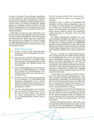 26
ter ökar i betydelse. Denna förmåga underlättas
av väl fungerande konsumentstöd. Användares
och konsumenters aktiva engagemang i innova-
tionsprocesser möjliggörs bland annat genom nya
sociala verktyg och digitala plattformar. Många
grupper av användare och konsumenter i Sverige
bidrar i ökad grad aktivt till innovation genom att
påverka exempelvis leveransmetoder, design eller
andra egenskaper.
Människor som har stor egen erfarenhet av af-
färsutveckling och företagande, och som kan stöt-
ta andra som har affärsidéer är viktiga för ett gott
innovationsklimat. Olika former av mentorskap
kan exempelvis ge tillgång till erfarna företaga-
res affärsmässiga kunnande och nätverk. I fallet
med så kallade affärsänglar kombineras detta med
ekonomiska resurser.
Därför behöver Sverige:
•	 Fortsatt utveckla goda förutsättningar,
incitament och bra ramvillkor för entre-
prenörskap.
•	 Främja positiva attityder till entreprenör-
skap och innovation i samhället, bland
annat genom att synliggöra goda exempel
och förebilder och utveckla former för
mentorskap.
•	 Fortsatt långsiktigt utveckla entreprenör-
skap i hela utbildningssystemet utifrån
den Strategi för entreprenörskap inom
utbildningsområdet som regeringen pre-
senterade 2009.
•	 Fortsatt utveckla kunskap samt god prak-
tik för ledarskap och arbetsformer för
innovativa arbetsplatser och en arbets-
miljö där medarbetarnas kompetens, kre-
ativitet och förmåga att arbeta gränsöver-
skridande tas tillvara.
•	 Utveckla förutsättningarna för medbor-
gare, användare och konsumenter att bi-
dra till innovation, bland annat genom
att främja användardriven innovation
och ett ändamålsenligt, effektivt konsu-
mentstöd.
Delmål: Sveriges arbetsliv har internationell
attraktionskraft och välkomnar mångfald och
rörlighet
Innovation frodas i olikhet och mångfald. När
människor rör sig mellan arbetsplatser, regioner
och länder över hela världen ökar möjligheterna
att utveckla och kombinera kunskaper, kompe-
tenser och erfarenheter. Innovation och krea-
tivitet gynnas också av möten och samarbeten
mellan människor av olika kön, ålder och etnisk
tillhörighet.
Ett öppet, inkluderande samhälle som gyn-
nar människors rörlighet och välkomnar och tar
tillvara deras olikheter är därför grundläggande
för innovation. I dagens globala och snabbrörliga
samhälle är detta angeläget för att ta tillvara alla
källor till kreativitet, innovativa idéer och föränd-
ringsförmåga. Organisationer som arbetar aktivt
med mångfald tenderar att ha bättre produktivi-
tet.
Invånare i Sverige är, i internationell jämfö-
relse, framstående när det gäller såväl kreativitet
som mångfald. Här finns en av de högsta ande-
larna utlandsfödda i Europa, och i Sverige talas
nästan 200 språk. Människor som kommer till
Sverige från andra länder bidrar i stor utsträck-
ning till att skapa välstånd. Samtidigt har Sverige
inte fullt ut tagit tillvara kompetensen hos vissa
grupper av utlandsfödda. Likaså är det angeläget
att särskilt ta tillvara ungas kompetens och för-
måga till nytänkande.
Att Sverige är ett attraktivt land för männis-
kor med internationell spetskompetens inom
olika områden i samhället blir allt viktigare. Den
demografiska utmaningen då befolkningen blir
äldre innebär dessutom att behovet av arbetskraft
ökar. Internationell rörlighet eller migration, in-
klusive arbetskraftsinvandring, är viktiga fakto-
rer för innovationskraften i Sverige.
Det är angeläget att verka för att kompetensen
hos utlandsfödda kvinnor och män som bor och
arbetar i Sverige i högre utsträckning tas tillvara
för att främja innovationskraft och tillväxt. De
som har kommit hit för att arbeta, driva företag,
studera eller forska är viktiga grupper i det sam-
manhanget.
Många utlandsfödda kommer från länder med
väl utvecklat småföretagande och starkt innova-
tionsklimat, och nyföretagande är vanligare inom
vissa invandrargrupper än hos inrikes födda. Ut-
 