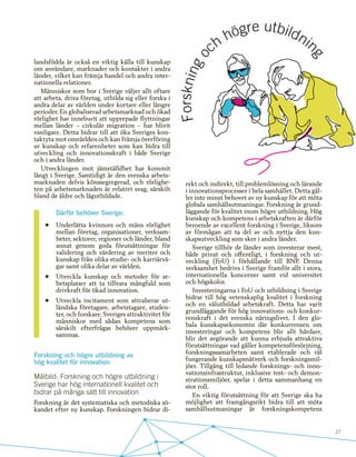 27
landsfödda är också en viktig källa till kunskap
om användare, marknader och kontakter i andra
länder, vilket kan främja handel och andra inter-
nationella relationer.
Människor som bor i Sverige väljer allt oftare
att arbeta, driva företag, utbilda sig eller forska i
andra delar av världen under kortare eller längre
perioder. En globaliserad arbetsmarknad och ökad
rörlighet har inneburit att upprepade flyttningar
mellan länder – cirkulär migration – har blivit
vanligare. Detta bidrar till att öka Sveriges kon-
taktyta mot omvärlden och kan främja överföring
av kunskap och erfarenheter som kan bidra till
utveckling och innovationskraft i både Sverige
och i andra länder.
Utvecklingen mot jämställdhet har kommit
långt i Sverige. Samtidigt är den svenska arbets-
marknaden delvis könssegregerad, och rörlighe-
ten på arbetsmarknaden är relativt svag, särskilt
bland de äldre och lågutbildade.
	
Därför behöver Sverige:
•	 Underlätta kvinnors och mäns rörlighet
mellan företag, organisationer, verksam-
heter, sektorer, regioner och länder, bland
annat genom goda förutsättningar för
validering och värdering av meriter och
kunskap från olika studie- och karriärvä-
gar samt olika delar av världen.
•	 Utveckla kunskap och metoder för ar-
betsplatser att ta tillvara mångfald som
drivkraft för ökad innovation.
•	 Utveckla incitament som attraherar ut-
ländska företagare, arbetstagare, studen-
ter, och forskare. Sveriges attraktivitet för
människor med sådan kompetens som
särskilt efterfrågas behöver uppmärk-
sammas.
Forskning och högre utbildning av
hög kvalitet för innovation
Målbild: Forskning och högre utbildning i
Sverige har hög internationell kvalitet och
bidrar på många sätt till innovation
Forskning är det systematiska och metodiska sö-
kandet efter ny kunskap. Forskningen bidrar di-
rekt och indirekt, till problemlösning och lärande
i innovationsprocesser i hela samhället. Detta gäl-
ler inte minst behovet av ny kunskap för att möta
globala samhällsutmaningar. Forskning är grund-
läggande för kvalitet inom högre utbildning. Hög
kunskap och kompetens i arbetskraften är därför
beroende av excellent forskning i Sverige, liksom
av förmågan att ta del av och nyttja den kun-
skapsutveckling som sker i andra länder.
Sverige tillhör de länder som investerar mest,
både privat och offentligt, i forskning och ut-
veckling (FoU) i förhållande till BNP. Denna
verksamhet bedrivs i Sverige framför allt i stora,
internationella koncerner samt vid universitet
och högskolor.
Investeringarna i FoU och utbildning i Sverige
bidrar till hög vetenskaplig kvalitet i forskning
och en välutbildad arbetskraft. Detta har varit
grundläggande för hög innovations- och konkur-
renskraft i det svenska näringslivet. I den glo-
bala kunskapsekonomin där konkurrensen om
investeringar och kompetens blir allt hårdare,
blir det avgörande att kunna erbjuda attraktiva
förutsättningar vad gäller kompetensförsörjning,
forskningssamarbeten samt etablerade och väl
fungerande kunskapsnätverk och forskningsmil-
jöer. Tillgång till ledande forsknings- och inno-
vationsinfrastruktur, inklusive test- och demon-
strationsmiljöer, spelar i detta sammanhang en
stor roll.
En viktig förutsättning för att Sverige ska ha
möjlighet att framgångsrikt bidra till att möta
samhällsutmaningar är forskningskompetens
 