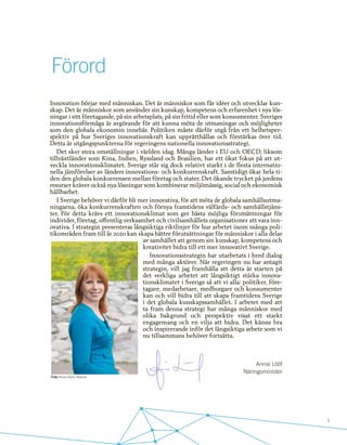 1
Förord
Annie Lööf
Näringsminister
Innovation börjar med människan. Det är människor som får idéer och utvecklar kun-
skap. Det är människor som använder sin kunskap, kompetens och erfarenhet i nya lös-
ningar i sitt företagande, på sin arbetsplats, på sin fritid eller som konsumenter. Sveriges
innovationsförmåga är avgörande för att kunna möta de utmaningar och möjligheter
som den globala ekonomin innebär. Politiken måste därför utgå från ett helhetsper-
spektiv på hur Sveriges innovationskraft kan upprätthållas och förstärkas över tid.
Detta är utgångspunkterna för regeringens nationella innovationsstrategi.
Det sker stora omställningar i världen idag. Många länder i EU och OECD, liksom
tillväxtländer som Kina, Indien, Ryssland och Brasilien, har ett ökat fokus på att ut-
veckla innovationsklimatet. Sverige står sig dock relativt starkt i de flesta internatio-
nella jämförelser av länders innovations- och konkurrenskraft. Samtidigt ökar hela ti-
den den globala konkurrensen mellan företag och stater. Det ökande trycket på jordens
resurser kräver också nya lösningar som kombinerar miljömässig, social och ekonomisk
hållbarhet.
I Sverige behöver vi därför bli mer innovativa, för att möta de globala samhällsutma-
ningarna, öka konkurrenskraften och förnya framtidens välfärds- och samhällstjäns-
ter. För detta krävs ett innovationsklimat som ger bästa möjliga förutsättningar för
individer, företag, offentlig verksamhet och civilsamhällets organisationer att vara inn-
ovativa. I strategin presenteras långsiktiga riktlinjer för hur arbetet inom många poli-
tikområden fram till år 2020 kan skapa bättre förutsättningar för människor i alla delar
av samhället att genom sin kunskap, kompetens och
kreativitet bidra till ett mer innovativt Sverige.
Innovationsstrategin har utarbetats i bred dialog
med många aktörer. När regeringen nu har antagit
strategin, vill jag framhålla att detta är starten på
det verkliga arbetet att långsiktigt stärka innova-
tionsklimatet i Sverige så att vi alla: politiker, före-
tagare, medarbetare, medborgare och konsumenter
kan och vill bidra till att skapa framtidens Sverige
i det globala kunskapssamhället. I arbetet med att
ta fram denna strategi har många människor med
olika bakgrund och perspektiv visat ett starkt
engagemang och en vilja att bidra. Det känns bra
och inspirerande inför det långsiktiga arbete som vi
nu tillsammans behöver fortsätta.
Foto Anna-Karin Nyman
 
