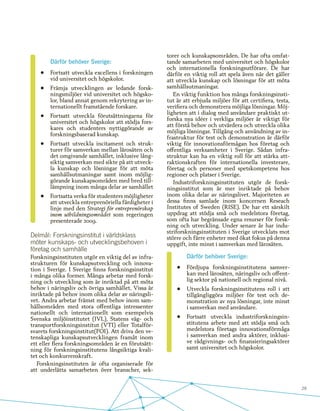 29
Därför behöver Sverige:
•	 Fortsatt utveckla excellens i forskningen
vid universitet och högskolor.
•	 Främja utvecklingen av ledande forsk-
ningsmiljöer vid universitet och högsko-
lor, bland annat genom rekrytering av in-
ternationellt framstående forskare.
•	 Fortsatt utveckla förutsättningarna för
universitet och högskolor att stödja fors-
kares och studenters nyttiggörande av
forskningsbaserad kunskap.
•	 Fortsatt utveckla incitament och struk-
turer för samverkan mellan lärosäten och
det omgivande samhället, inklusive lång-
siktig samverkan med sikte på att utveck-
la kunskap och lösningar för att möta
samhällsutmaningar samt inom möjlig-
görande kunskapsområden med bred til�-
lämpning inom många delar av samhället
•	 Fortsatta verka för studenters möjligheter
att utveckla entreprenöriella färdigheter i
linje med den Strategi för entreprenörskap
inom utbildningsområdet som regeringen
presenterade 2009.
Delmål: Forskningsinstitut i världsklass
möter kunskaps- och utvecklingsbehoven i
företag och samhälle
Forskningsinstituten utgör en viktig del av infra-
strukturen för kunskapsutveckling och innova-
tion i Sverige. I Sverige finns forskningsinstitut
i många olika former. Många arbetar med forsk-
ning och utveckling som är inriktad på att möta
behov i näringsliv och övriga samhället. Vissa är
inriktade på behov inom olika delar av näringsli-
vet. Andra arbetar främst med behov inom sam-
hällsområden med stora offentliga intressenter
nationellt och internationellt som exempelvis
Svenska miljöinstitutet (IVL), Statens väg- och
transportforskningsinstitut (VTI) eller Totalför-
svarets forskningsinstitut(FOI). Att driva den ve-
tenskapliga kunskapsutvecklingen framåt inom
ett eller flera forskningsområden är en förutsätt-
ning för forskningsinstitutens långsiktiga kvali-
tet och konkurrenskraft.
Forskningsinstituten är ofta organiserade för
att underlätta samarbeten över branscher, sek-
torer och kunskapsområden. De har ofta omfat-
tande samarbeten med universitet och högskolor
och internationella forskningsutförare. De har
därför en viktig roll att spela även när det gäller
att utveckla kunskap och lösningar för att möta
samhällsutmaningar.
En viktig funktion hos många forskningsinsti-
tut är att erbjuda miljöer för att certifiera, testa,
verifiera och demonstrera möjliga lösningar. Möj-
ligheten att i dialog med användare praktiskt ut-
forska nya idéer i verkliga miljöer är viktigt för
att förstå behov och utvärdera och utveckla olika
möjliga lösningar. Tillgång och användning av in-
frastruktur för test och demonstration är därför
viktig för innovationsförmågan hos företag och
offentliga verksamheter i Sverige. Sådan infra-
struktur kan ha en viktig roll för att stärka att-
raktionskraften för internationella investerare,
företag och personer med spetskompetens hos
regioner och platser i Sverige.
Industriforskningsinstituten utgör de forsk-
ningsinstitut som är mer inriktade på behov
inom olika delar av näringslivet. Majoriteten av
dessa finns samlade inom koncernen Reseach
Institutes of Sweden (RISE). De har ett särskilt
uppdrag att stödja små och medelstora företag,
som ofta har begränsade egna resurser för forsk-
ning och utveckling. Under senare år har indu-
striforskningsinstituten i Sverige utvecklats mot
större och färre enheter med ökat fokus på denna
uppgift, inte minst i samverkan med lärosäten.
Därför behöver Sverige:
•	 Fördjupa forskningsinstitutens samver-
kan med lärosäten, näringsliv och offent-
lig sektor på nationell och regional nivå.
•	 Utveckla forskningsinstitutens roll i att
tillgängliggöra miljöer för test och de-
monstration av nya lösningar, inte minst
i samverkan med användare.
•	 Fortsatt utveckla industriforskningsin-
stitutens arbete med att stödja små och
medelstora företags innovationsförmåga
i samverkan med andra aktörer, inklusi-
ve rådgivnings- och finansieringsaktörer
samt universitet och högskolor.
 