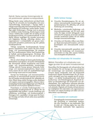 30
Delmål: Starka svenska forskningsnoder är
väl positionerade i globala kunskapsnätverk
Många länder satsar målmedvetet på ökad forsk-
ning för att utveckla sin kunskapsbas och inno-
vationsförmåga. Forskningen i Sverige håller i
många avseenden hög internationell kvalitet, med
god koppling till forskning i andra länder. Samti-
digt utgör forskningen i Sverige runt en procent
av världens totala forskning. Forskningens totala
volym i världen ökar snabbt. För att stärka svensk
kunskapsutveckling och konkurrenskraft är det
därför alltmer angeläget för svenska universitet
och högskolor, företag, offentliga aktörer och
organisationer i civilsamhället att genom inter-
nationellt samarbete positionera sig väl i globala
kunskapsnätverk.
Viktiga europeiska kunskapsnätverk formas
genom samarbeten inom ramen för EU:s forsk-
nings- och innovationssatsningar. De program
där EU:s medlemsstater bidrar med finansiering,
så kallade partnerskapsprogram, förväntas öka
framöver. Detta ställer nya krav på svensk sam-
ordning.
Det är också viktigt att knyta goda forsknings-
förbindelser med aktörer i de starka tillväxtländer
där ekonomisk tillväxt kombineras med forsk-
nings- och innovationspolitiska investeringar.
Viktiga nätverk formas genom bilaterala forsk-
nings- och innovationssamarbeten, bland annat
inom ramen för de avtal och avsiktsförklaringar
som Sverige slutit med ett antal länder.
Sverige har forsknings- och innovationsinfra-
strukturer av internationellt intresse som kan bi-
dra till landets attraktionskraft för utländska ak-
törer. Bland dessa märks Sveriges unika databaser
och register med personuppgifter, liksom tvärve-
tenskapliga forskningsanläggningar som MaxLab,
SciLifeLab och European Spallation Source.
Framväxten av svenska forskningsnoder i in-
ternationella kunskapsnätverk är viktigt för att
upprätthålla hög kvalitet i svensk forskning och
utbildning, utvecklings- och konkurrenskraft i
företagen och i samhället i övrigt samt för Sveri-
ges förmåga att bidra till att möta stora samhälls-
utmaningar.
Därför behöver Sverige:
•	 Utveckla förutsättningarna för att att-
rahera internationella investeringar och
spetskompetens för offentlig och privat
forskning och utveckling.
•	 Medverka i prioriterade forsknings- och
innovationssatsningar på EU-nivå samt
verka för högt svenskt deltagande inom
relevanta EU-program, så att den samlade
svenska medverkan bidrar till att stärka
Sveriges innovationsförmåga.
•	 Utveckla och förenkla villkor som främ-
jar ökad internationell student- och fors-
karrörlighet och internationellt samar-
bete.
•	 Utveckla internationellt samarbete med
länder där forsknings- och innovations-
potentialen är hög eller annars bedöms
vara strategiskt betydelsefull.
Ramvillkor och infrastruktur för innovation
Målbild: Ramvillkor och infrastruktur som
lägger grunden för ett starkt innovationsklimat
Ramvillkor för företagande och infrastruktur har
stor betydelse för att Sverige ska vara attraktivt
för investeringar och innovativa verksamheter.
Genom öppna marknader med väl fungerande
konkurrens skapas förutsättningar för ett dyna-
miskt näringsliv som kan anpassa sig till utveck-
lingen i en global kunskapsekonomi med ökat
konkurrens- och förändringstryck. Regelverk be-
höver ge förutsättningar för kreativitet och vär-
deskapande. Hur regelverken utformas påverkar
incitament både direkt, och indirekt via normer
och attityder. Digitala och fysiska infrastrukturer
ger möjligheter för människor och organisationer
att mötas och utbyta kunskap och idéer och om-
sätta dessa i nya lösningar.
Om innovation och marknader
Framgångsrika innovationsprocesser inne-
bär utveckling av existerande markna-
der eller framväxt av nya marknader. Det
är svårt att i förväg avgöra hur nya eller
förändrade marknader bäst organiseras.
 