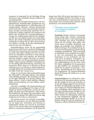 32
expansion är avgörande för att befintliga företag
ska kunna växa, utländska företag etableras och
nya företag bildas.
Ramvillkor som exempelvis konkurrens- och mil-
jölagstiftning, statsstödsregler, handelsavtal, reg-
ler om vidareanvändning av offentliga data och
immaterialrätt utformas i ökande utsträckning
på EU-nivå eller i andra internationella samman-
hang. Sveriges internationella samarbete för ut-
formning av sådana regelverk och strukturer har
därför stor betydelse för innovationsklimatet i
Sverige. EU-medlemskapet med den fria rörlighe-
ten för varor och tjänster på den inre marknaden,
liksom den ökade frihandeln på internationella
marknader är viktiga för att driva på innovation
och tillväxt i Sverige, då de ökar marknadsvoly-
men för nya varor och tjänster.
Statsstödsreglerna syftar till att upprätthålla
konkurrensen på EU:s inre marknad. Statliga stöd
till forskning, utveckling och innovation är tillåt-
na under vissa villkor, särskilt när syftet med stö-
det är att underlätta utveckling av vissa närings-
verksamheter eller vissa regioner, när detta inte
påverkar handeln i negativ riktning i en omfatt-
ning som strider mot det gemensamma intresset.
Stödet regleras genom särskilda rambestämmel-
ser för statligt stöd till forskning, utveckling och
innovation. Behov finns av en översyn av denna
reglering och en revidering av dessa bestämmel-
ser pågår därför. De nya bestämmelserna kommer
att träda i kraft den 1 januari 2014.
Under ett antal år har olika marknadslösningar
för utförandet av offentliga tjänster varit statliga
eller offentliga monopol. Att omreglera och öpp-
na för både offentliga och privata utförare kan
skapa effekter i form av ökad valfrihet, tillgäng-
lighet, entreprenörskap och mer effektiv resurs-
användning.
Attityder i samhället till entreprenörskap och
risktagande är grundläggande för viljan och för-
mågan att bidra till innovation och för att män-
niskor ska ägna sig åt företagande i olika former.
Det handlar om att våga ge sig ut på osäker mark
och pröva det okända. Det ställer krav på att våga
misslyckas och att lära av erfarenheter.
Att utmana normer och attityder är grundläg-
gande för innovation, som per definition handlar
om att skapa nytt. Innovation kan hämmas av
begränsande normer om vad som är innovation
och om vem som kan bidra. Att synliggöra mång-
falden av innovativa människor och de värden de
skapar kan bidra till att göra innovation mer na-
turligt och angeläget för fler. Hur bilden av Sve-
rige som innovationsland kommuniceras, såväl
inom landet som internationellt, påverkar också
attraktions- och innovationskraften.
Standarder och immaterialrätt
– två exempel på regelverk
för innovation
Standarder främjar utbytet av kunnande
kring teknik eller metoder. Standarder
utarbetas allt oftare i nära anslutning till
eller samtidigt som annat utvecklings-
arbete på ett område; detta gäller inte
minst inom it-området. Regelverk som
bygger på standarder kan underlätta af-
färsutvecklingen för enskilda företag så-
väl som internationella samarbeten kring
angelägna samhällsmål. Tidig utveckling
av standarder inom områden som miljö-,
it- bio- och nanoteknik kan underlätta
framväxten av nya marknader och där-
med driva innovation. Exempelvis ger
ambitiösa krav på ekodesign eller energi-
och miljömärkning som tas fram inom
EU bättre möjligheter för konsumenter
att göra hållbara val. Standarder bidrar
också till att sprida innovationer i eko-
nomin. Standardisering kan ibland vara
ett komplement till immaterialrättsligt
skydd då företag vill etablera en ny vara
eller tjänst.
Immaterialrätten är en viktig del av infra-
strukturen för innovation genom att den
gör det möjligt för den som utvecklat en
ny idé eller skapat något kreativt att skyd-
da rätten att tillgodogöra sig värdet av det
nya. Genom de immaterialrättsliga syste-
men underlättas också spridning av nya
lösningar. Skyddet skapar rättigheter som
kan överlåtas och licensieras. En genom-
tänkt strategi för affärsmässig hantering
av sina immateriella tillgångar, där det
immaterialrättsliga skyddet är en del, är
särskilt viktig för små och medelstora fö-
retag på en alltmer globaliserad marknad.
 
