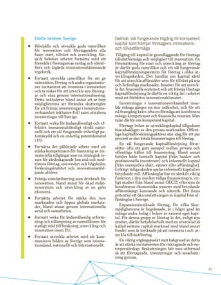 33
Därför behöver Sverige:
•	 Bibehålla och utveckla goda ramvillkor
för innovation och företagandets alla
faser: start, tillväxt och avveckling. Sär-
skilt behöver arbetet fortsätta med att
förenkla i företagarnas vardag och identi-
fiera och åtgärda innovationshämmande
regelverk.
•	 Fortsatt utveckla ramvillkor för att ge
människor, företag och andra organisatio-
ner incitament att investera i innovation
och ta risker för att utveckla nya lösning-
ar och växa genom internationalisering.
Detta inkluderar bland annat att se över
möjligheterna att förändra skatteregler
för att främja investeringar i innovations-
verksamhet inklusive FoU samt attrahera
investeringar till Sverige.
•	 Fortsatt verka för ändamålsenligt och ef-
fektivt immaterialrättsligt skydd natio-
nellt och ett väl fungerande enhetligt pa-
tentskydd och en enhetlig patentdomstol
i EU.
•	 Fortsätta det påbörjade arbete med att
stärka kompetensen för hantering av im-
materiella tillgångar som en strategisk re-
surs för värdeskapande hos små och med-
elstora företag, universitet och högskolor,
forskningsinstitut och innovationsstöd-
jande aktörer.
•	 Främja standardisering som drivkraft för
innovation, bland annat för ökad miljö-
innovation och utveckling av en grön
ekonomi.
•	 Fortsätta arbetet för stärka den inre
marknaden och öppna globala markna-
der, bland annat genom internationella
avtal och samarbeten.
•	 Fortsatt verka för ändamålsenlig utform-
ning och tillämpning av ramvillkoren för
statligt stöd till forskning, utveckling och
innovation inom EU.
•	 Fortsatt utveckla arbetet med att kom-
municera bilden av Sverige som innova-
tionsland, nationellt och internationellt.
Delmål: Väl fungerande tillgång till kompetent
kapital som främjar företagens innovations-
och tillväxtförmåga
Tillgång till kapital är grundläggande för företags
tillväxtförmåga och möjlighet till innovation. En
förutsättning för start och utveckling av företag
är därför goda ramvillkor och ett väl fungerande
kapitalförsörjningssystem för företag i olika ut-
vecklingsskeden. Det handlar om kapital såväl
för att utveckla affärsidéer som för tillväxt på nya
och befintliga marknader. Insatser för att utveck-
la det finansiella systemet och att främja företags
kapitalförsörjning är därför en viktig del i arbetet
med att förbättra innovationsklimatet.
Investeringar i innovationsverksamhet inne-
bär många gånger en stor osäkerhet, och för att
nå framgång krävs ofta en förmåga att kombinera
många kompetenser och finansiella resurser. Man
talar därför om kompetent kapital.
Företags behov av utvecklingskapital tillgodoses
huvudsakligen av den privata marknaden. Offent-
liga kapitalförsörjningsaktörer står idag för ett par
procent av den totala finansieringen till företag. 	
En väl fungerande kapitalförsörjning förut-
sätter ofta ett gott samspel mellan privata och
offentliga källor till finansiering. Bland annat
behövs både formellt kapital (från banker och
professionella investerare) och informellt kapital
(från exempelvis släkt, vänner eller affärsänglar).
I riktigt tidiga skeden spelar informellt kapital en
betydande roll. Affärsänglar har en särskilt viktig
funktion i den mycket tidiga finansieringen, en-
ligt studier från bland annat OECD, eftersom de
kombinerar ekonomiska resurser med betydande
affärsmässigt kunnande och nätverk. Det finns
potential att öka omfattningen av kapital från af-
färsänglar i Sverige.
Expansionsinriktade företag, för vilka låne-
möjligheterna är begränsade, är i högre grad än
många andra bolag i behov av externt eget kapi-
tal. För denna grupp av företag är det, enligt nya
studier, därför betydelsefullt med en utvecklad så
kallad venture capital-marknad med bland annat
fonder som är inriktade på att investera i och ut-
veckla tillväxtföretag.
En viktig utgångspunkt mot bakgrund av detta
är att stärka incitamenten för risktagande och en-
treprenörskap. Beskattningen bör vara utformad
så att företagande, investeringar och sysselsätt-
ning gynnas.
 