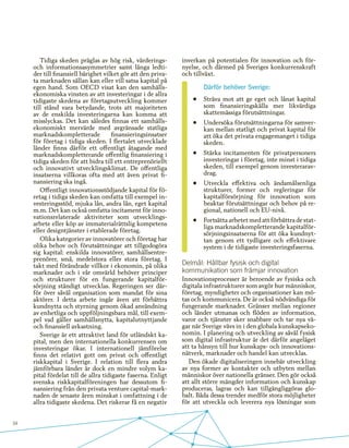 34
Tidiga skeden präglas av hög risk, värderings-
och informationsasymmetrier samt långa ledti-
der till finansiell bärighet vilket gör att den priva-
ta marknaden sällan kan eller vill satsa kapital på
egen hand. Som OECD visat kan den samhälls-
ekonomiska vinsten av att investeringar i de allra
tidigaste skedena av företagsutveckling kommer
till stånd vara betydande, trots att majoriteten
av de enskilda investeringarna kan komma att
misslyckas. Det kan således finnas ett samhälls-
ekonomiskt mervärde med avgränsade statliga
marknadskompletterade finansieringsinsatser
för företag i tidiga skeden. I flertalet utvecklade
länder finns därför ett offentligt åtagande med
marknadskompletterande offentlig finansiering i
tidiga skeden för att bidra till ett entreprenöriellt
och innovativt utvecklingsklimat. De offentliga
insatserna villkoras ofta med att även privat fi-
nansiering ska ingå.
Offentligt innovationsstödjande kapital för fö-
retag i tidiga skeden kan omfatta till exempel in-
vesteringsstöd, mjuka lån, andra lån, eget kapital
m.m. Det kan också omfatta incitament för inno-
vationsrelaterade aktiviteter som utvecklings-
arbete eller köp av immaterialrättslig kompetens
eller designtjänster i etablerade företag.
Olika kategorier av innovatörer och företag har
olika behov och förutsättningar att tillgodogöra
sig kapital: enskilda innovatörer, samhällsentre-
prenörer, små, medelstora eller stora företag. I
takt med förändrade villkor i ekonomin, på olika
marknader och i vår omvärld behöver principer
och strukturer för en fungerande kapitalför-
sörjning ständigt utvecklas. Regeringen ser där-
för över såväl organisation som mandat för sina
aktörer. I detta arbete ingår även att förbättra
kundnytta och styrning genom ökad användning
av enhetliga och uppföljningsbara mål, till exem-
pel vad gäller samhällsnytta, kapitalutnyttjande
och finansiell avkastning.
Sverige är ett attraktivt land för utländskt ka-
pital, men den internationella konkurrensen om
investeringar ökar. I internationell jämförelse
finns det relativt gott om privat och offentligt
riskkapital i Sverige. I relation till flera andra
jämförbara länder är dock en mindre volym ka-
pital fördelat till de allra tidigaste faserna. Enligt
svenska riskkapitalföreningen har dessutom fi-
nansiering från den privata venture capital-mark-
naden de senaste åren minskat i omfattning i de
allra tidigaste skedena. Det riskerar få en negativ
inverkan på potentialen för innovation och för-
nyelse, och därmed på Sveriges konkurrenskraft
och tillväxt.
Därför behöver Sverige:
•	 Sträva mot att ge eget och lånat kapital
som finansieringskälla mer likvärdiga
skattemässiga förutsättningar.
•	 Undersöka förutsättningarna för samver-
kan mellan statligt och privat kapital för
att öka det privata engagemanget i tidiga
skeden.
•	 Stärka incitamenten för privatpersoners
investeringar i företag, inte minst i tidiga
skeden, till exempel genom investerarav-
drag.
•	 Utveckla effektiva och ändamålsenliga
strukturer, former och regleringar för
kapitalförsörjning för innovation som
beaktar förutsättningar och behov på re-
gional, nationell och EU-nivå.
•	 Fortsätta arbetet med att förbättra de stat-
liga marknadskompletterande kapitalför-
sörjningsinsatserna för att öka kundnyt-
tan genom ett tydligare och effektivare
system i de tidigaste investeringsfaserna.
Delmål: Hållbar fysisk och digital
kommunikation som främjar innovation
Innovationsprocesser är beroende av fysiska och
digitala infrastrukturer som avgör hur människor,
företag, myndigheter och organisationer kan mö-
tas och kommunicera. De är också nödvändiga för
fungerande marknader. Gränser mellan regioner
och länder utmanas och flöden av information,
varor och tjänster sker snabbare och tar nya vä-
gar när Sverige vävs in i den globala kunskapseko-
nomin. I planering och utveckling av såväl fysisk
som digital infrastruktur är det därför angeläget
att ta hänsyn till hur kunskaps- och innovations-
nätverk, marknader och handel kan utvecklas.
Den ökade digitaliseringen innebär utveckling
av nya former av kontakter och utbyten mellan
människor över nationella gränser. Den gör också
att allt större mängder information och kunskap
produceras, lagras och kan tillgängliggöras glo-
balt. Båda dessa trender medför stora möjligheter
för att utveckla och leverera nya lösningar som
 