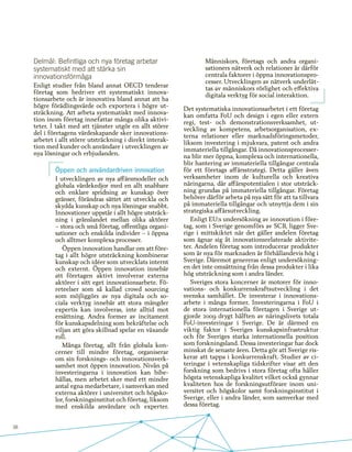 38
Delmål: Befintliga och nya företag arbetar
systematiskt med att stärka sin
innovationsförmåga
Enligt studier från bland annat OECD tenderar
företag som bedriver ett systematiskt innova-
tionsarbete och är innovativa bland annat att ha
högre förädlingsvärde och exportera i högre ut-
sträckning. Att arbeta systematiskt med innova-
tion inom företag innefattar många olika aktivi-
teter. I takt med att tjänster utgör en allt större
del i företagens värdeskapande sker innovations-
arbetet i allt större utsträckning i direkt interak-
tion med kunder och användare i utvecklingen av
nya lösningar och erbjudanden.
Öppen och användardriven innovation
I utvecklingen av nya affärsmodeller och
globala värdekedjor med en allt snabbare
och enklare spridning av kunskap över
gränser, förändras sättet att utveckla och
skydda kunskap och nya lösningar snabbt.
Innovationer uppstår i allt högre utsträck-
ning i gränslandet mellan olika aktörer
– stora och små företag, offentliga organi-
sationer och enskilda individer – i öppna
och alltmer komplexa processer.
Öppen innovation handlar om att före-
tag i allt högre utsträckning kombinerar
kunskap och idéer som utvecklats internt
och externt. Öppen innovation innebär
att företagen aktivt involverar externa
aktörer i sitt eget innovationsarbete. Fö-
reteelser som så kallad crowd sourcing
som möjliggörs av nya digitala och so-
ciala verktyg innebär att stora mängder
expertis kan involveras, inte alltid mot
ersättning. Andra former av incitament
för kunskapsdelning som bekräftelse och
viljan att göra skillnad spelar en växande
roll.
Många företag, allt från globala kon-
cerner till mindre företag, organiserar
om sin forsknings- och innovationsverk-
samhet mot öppen innovation. Nivån på
investeringarna i innovation kan bibe-
hållas, men arbetet sker med ett mindre
antal egna medarbetare, i samverkan med
externa aktörer i universitet och högsko-
lor, forskningsinstitut och företag, liksom
med enskilda användare och experter.
Människors, företags och andra organi-
sationers nätverk och relationer är därför
centrala faktorer i öppna innovationspro-
cesser. Utvecklingen av nätverk underlät-
tas av människors rörlighet och effektiva
digitala verktyg för social interaktion.
Det systematiska innovationsarbetet i ett företag
kan omfatta FoU och design i egen eller extern
regi, test- och demonstrationsverksamhet, ut-
veckling av kompetens, arbetsorganisation, ex-
terna relationer eller marknadsföringsmetoder,
liksom investering i mjukvara, patent och andra
immateriella tillgångar. Då innovationsprocesser-
na blir mer öppna, komplexa och internationella,
blir hantering av immateriella tillgångar centrala
för ett företags affärsstrategi. Detta gäller även
verksamheter inom de kulturella och kreativa
näringarna, där affärspotentialen i stor utsträck-
ning grundas på immateriella tillgångar. Företag
behöver därför arbeta på nya sätt för att ta tillvara
på immateriella tillgångar och utnyttja dem i sin
strategiska affärsutveckling.
Enligt EU:s undersökning av innovation i före-
tag, som i Sverige genomförs av SCB, ligger Sve-
rige i mittskiktet när det gäller andelen företag
som ägnar sig åt innovationsrelaterade aktivite-
ter. Andelen företag som introducerar produkter
som är nya för marknaden är förhållandevis hög i
Sverige. Däremot genereras enligt undersökning-
en det inte omsättning från dessa produkter i lika
hög utsträckning som i andra länder.
Sveriges stora koncerner är motorer för inno-
vations- och konkurrenskraftsutveckling i det
svenska samhället. De investerar i innovations-
arbete i många former. Investeringarna i FoU i
de stora internationella företagen i Sverige ut-
gjorde 2009 drygt hälften av näringslivets totala
FoU-investeringar i Sverige. De är därmed en
viktig faktor i Sveriges kunskapsinfrastruktur
och för Sveriges starka internationella position
som forskningsland. Dessa investeringar har dock
minskat de senaste åren. Detta gör att Sverige ris-
kerar att tappa i konkurrenskraft. Studier av ci-
teringar i vetenskapliga tidskrifter visar att den
forskning som bedrivs i stora företag ofta håller
högsta vetenskapliga kvalitet vilket också gynnar
kvaliteten hos de forskningsutförare inom uni-
versitet och högskolor samt forskningsinstitut i
Sverige, eller i andra länder, som samverkar med
dessa företag.
 
