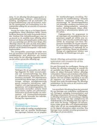 42
detta. Ur ett offentligt förvaltningsperspektiv är
upphandlingsfrågor inklusive innovationsupp-
handling, myndigheters roll på marknader och
kompetensförsörjning i stat och kommun, meto-
der för samskapande och brukardialog m.m. be-
tydelsefulla redskap för att utveckla en innovativ
förvaltning.
Sverige har redan i dag en av de högsta försörj-
ningsbördorna bland jämförbara länder. Denna
beräknas dessutom öka under kommande årtion-
den. Analyser från Arbetsförmedlingen visar att
44 procent av de anställda inom offentlig sektor
kommer att lämna arbetsmarknaden mellan 2010
och 2025 samtidigt som allt fler lever längre. Den
offentliga sektorn får svårt att fylla dessa ålders-
avgångar med ny arbetskraft. Försörjningsbördan
kommer att bli särskilt betungande i vissa lands-
bygdsområden.
Den demografiska utmaningen innebär stora
krav på innovation och förnyelse för att leverera
samhällstjänster med effektivitet och kvalitet
inom ramen för det offentliga åtagandet oavsett
om det utförs i privat eller offentlig regi.
Styrmedel inom politiken för stärkt
innovationsklimat och
innovationsförmåga
Verktygen för att genomföra det offent-
liga åtagandet för stärkt innovationskli-
mat och innovationsförmåga kan delas
in i administrativa, ekonomiska eller in-
formativa styrmedel. Till administrativa
styrmedel kan räknas lagar och andra reg-
leringar, inklusive myndighetsstyrning
genom exempelvis instruktioner, regle-
ringsbrev och regeringsuppdrag samt or-
ganisations- och utnämningsmakten. De
ekonomiska styrmedlen omfattar bland
annat skatter, avgifter och subventioner.
Informativa styrmedel handlar om infor-
mations- och kommunikationsinsatser
för att påverka beteendet hos individer,
företag eller organisationer.
Ett program för
statsförvaltningens förnyelse
För att stödja de statliga myndigheternas
arbete med att utveckla förvaltningen
har regeringen beslutat om ett program
för statsförvaltningens utveckling. Pro-
grammet En statsförvaltning i förnyelse
beskriver regeringens inriktning och
prioriteringar för förvaltningspolitiken
och behandlar områdena innovation och
kvalitet, värdegrundsarbete, samarbete,
service, tillväxtfrämjande, tillsyn, effek-
tivisering av administrativa tjänster och
EU-arbete.
Utgångspunkten för programmet är
att regeringen och myndigheterna har en
gemensam uppgift att utifrån sina res-
pektive roller utveckla statsförvaltningen
utifrån de utmaningar som finns. Pro-
grammet framhåller att ett gott samarbe-
te och en öppen dialog mellan regeringen
och myndigheterna är avgörande för en
positiv utveckling, liksom att allmänhet,
företag och organisationer behöver vara
delaktiga i de förändringar som görs.
Delmål: Offentliga verksamheter arbetar
systematiskt med innovation för att öka
effektivitet och kvalitet
Ett gott förtroende hos medborgare, företag och
brukare för offentlig verksamhet är centralt för
att samhället ska fungera väl. För att vårda och
stärka ett sådant förtroende behöver offentliga
verksamheter fokusera på användares olika behov
av och förutsättningar för att använda offentliga
tjänster. Det kan innebära utveckling av nya sätt
att organisera och utföra offentliga tjänster. I
Sverige finns goda förutsättningar för offentliga
verksamheter att dra nytta av att involvera med-
borgare och användare.
I en utvecklad e-förvaltning finns stor potential
för nya lösningar som underlättar medborgarnas
och företagens vardagliga kommunikation med
offentliga verksamheter. Genom att tillgängliggö-
ra offentlig information för utveckling av digitala
tjänster från tredje part ökar möjligheterna till
värdeskapande ur de offentliga data som utgör en
unik resurs för Sverige. Tillgången till informa-
tionen måste göras säker och integritetsskyddad,
vilket leder till att nya standardiserade struktu-
rer för digital information måste utvecklas. Nya
lösningar inom området utvecklas gemensamt av
offentliga och privata aktörer.
 