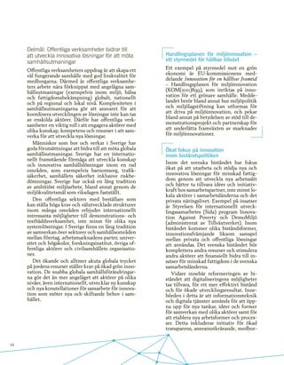 44
Delmål: Offentliga verksamheter bidrar till
att utveckla innovativa lösningar för att möta
samhällsutmaningar
Offentliga verksamheters uppdrag är att skapa ett
väl fungerande samhälle med god livskvalitet för
medborgarna. Därmed är offentliga verksamhe-
ters arbete nära förknippat med angelägna sam-
hällsutmaningar (exempelvis inom miljö, hälsa
och fattigdomsbekämpning) globalt, nationellt
och på regional och lokal nivå. Komplexiteten i
samhällsutmaningarna gör att ansvaret för att
koordinera utvecklingen av lösningar inte kan tas
av enskilda aktörer. Därför har offentliga verk-
samheter en viktig roll i att engagera aktörer med
olika kunskap, kompetens och resurser i att sam-
verka för att utveckla nya lösningar.
Människor som bor och verkar i Sverige har
goda förutsättningar att bidra till att möta globala
samhällsutmaningar. Sverige har en internatio-
nellt framstående förmåga att utveckla kunskap
och innovativa samhällslösningar inom en rad
områden, som exempelvis barnomsorg, trafik-
säkerhet, samhällets säkerhet inklusive riskbe-
dömningar. Sverige har också en lång tradition
av ambitiöst miljöarbete, bland annat genom de
miljökvalitetsmål som riksdagen fastställt.
Den offentliga sektorn med beställare som
kan ställa höga krav och välutvecklade strukturer
inom många områden erbjuder internationellt
intressanta möjligheter till demonstrations- och
testbäddsverksamhet, inte minst för olika nya
systemlösningar. I Sverige finns en lång tradition
av samverkan över sektorer och samhällsområden
mellan företag, arbetsmarknadens parter, univer-
sitet och högskolor, forskningsinstitut, övriga of-
fentliga aktörer och civilsamhällets organisatio-
ner.
Det ökande och alltmer akuta globala trycket
på jordens resurser ställer krav på ökad grön inno-
vation. De snabba globala samhällsförändringar-
na gör det än mer angeläget att aktörer på olika
nivåer, även internationellt, utvecklar ny kunskap
och nya konstellationer för samarbete för innova-
tion som möter nya och skiftande behov i sam-
hället.
Handlingsplanen för miljöinnovation –
ett styrmedel för hållbar tillväxt
Ett exempel på styrmedel mot en grön
ekonomi är EU-kommissionens med-
delande Innovation för en hållbar framtid
– Handlingsplanen för miljöinnovation
(KOM(2011)899), som inriktas på inno-
vation för ett grönare samhälle. Medde-
landet berör bland annat hur miljöpolitik
och miljölagstiftning kan utformas för
att driva på miljöinnovation, och pekar
bland annat på betydelsen av stöd till de-
monstrationsprojekt och partnerskap för
att underlätta framväxten av marknader
för miljöinnovationer.
Ökat fokus på innovation
inom biståndspolitiken
Inom det svenska biståndet har fokus
ökat på att utarbeta och stödja nya och
innovativa lösningar för minskad fattig-
dom genom att utveckla nya arbetssätt
och bättre ta tillvara idéer och initiativ-
kraft hos samarbetspartner, inte minst lo-
kala aktörer i samarbetsländerna och det
privata näringslivet. Exempel på insatser
är Styrelsen för internationellt utveck-
lingssamarbetes (Sida) program Innova-
tion Against Poverty och DemoMiljö
(administrerat av Tillväxtverket). Inom
biståndet kommer olika biståndsformer,
innovationsfrämjande liksom samspel
mellan privata och offentliga lösningar
att användas. Det svenska biståndet bör
komplettera andra resurser och stimulera
andra aktörer att finansiellt bidra till in-
satser för minskad fattigdom i de svenska
samarbetsländerna.
Vidare innebär reformeringen av bi-
ståndet att digitaliseringens möjligheter
tas tillvara, för ett mer effektivt bistånd
och för ökade utvecklingsresultat. Inne-
börden i detta är att informationsteknik
och digitala tjänster används för att öpp-
na upp för nya tankar, idéer och former
för samverkan med olika aktörer samt för
att etablera nya arbetsformer och proces-
ser. Detta inkluderar initiativ för ökad
transparens, ansvarsutkrävande, medbor-
 