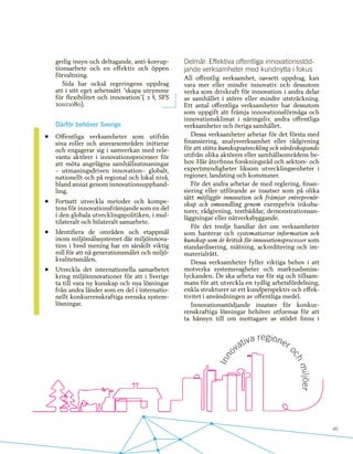 45
gerlig insyn och deltagande, anti-korrup-
tionsarbete och en effektiv och öppen
förvaltning.
Sida har också regeringens uppdrag
att i sitt eget arbetssätt ”skapa utrymme
för flexibilitet och innovation”( 2 §, SFS
2010:1080).
Därför behöver Sverige
•	 Offentliga verksamheter som utifrån
sina roller och ansvarsområden initierar
och engagerar sig i samverkan med rele-
vanta aktörer i innovationsprocesser för
att möta angelägna samhällsutmaningar
– utmaningsdriven innovation– globalt,
nationellt och på regional och lokal nivå,
bland annat genom innovationsupphand-
ling.
•	 Fortsatt utveckla metoder och kompe-
tens för innovationsfrämjande som en del
i den globala utvecklingspolitiken, i mul-
tilateralt och bilateralt samarbete.
•	 Identifiera de områden och etappmål
inom miljömålssystemet där miljöinnova-
tion i bred mening har en särskilt viktig
roll för att nå generationsmålet och miljö-
kvalitetsmålen.
•	 Utveckla det internationella samarbetet
kring miljöinnovationer för att i Sverige
ta till vara ny kunskap och nya lösningar
från andra länder som en del i internatio-
nellt konkurrenskraftiga svenska system-
lösningar.
Delmål: Effektiva offentliga innovationsstöd-
jande verksamheter med kundnytta i fokus
All offentlig verksamhet, oavsett uppdrag, kan
vara mer eller mindre innovativ och dessutom
verka som drivkraft för innovation i andra delar
av samhället i större eller mindre utsträckning.
Ett antal offentliga verksamheter har dessutom
som uppgift att främja innovationsförmåga och
innovationsklimat i näringsliv, andra offentliga
verksamheter och övriga samhället.
Dessa verksamheter arbetar för det första med
finansiering, analysverksamhet eller rådgivning
för att stötta kunskapsutveckling och värdeskapande
utifrån olika aktörers eller samhällsområdens be-
hov. Här återfinns forskningsråd och sektors- och
expertmyndigheter liksom utvecklingsenheter i
regioner, landsting och kommuner.
För det andra arbetar de med reglering, finan-
siering eller utförande av insatser som på olika
sätt möjliggör innovation och främjar entreprenör-
skap och omvandling genom exempelvis inkuba-
torer, rådgivning, testbäddar, demonstrationsan-
läggningar eller nätverksbyggande.
För det tredje handlar det om verksamheter
som hanterar och systematiserar information och
kunskap som är kritisk för innovationsprocesser som
standardisering, mätning, ackreditering och im-
materialrätt.
Dessa verksamheter fyller viktiga behov i att
motverka systemsvagheter och marknadsmiss-
lyckanden. De ska arbeta var för sig och tillsam-
mans för att utveckla en tydlig arbetsfördelning,
enkla strukturer ur ett kundperspektiv och effek-
tivitet i användningen av offentliga medel.
Innovationsstödjande insatser för konkur-
renskraftiga lösningar behöver utformas för att
ta hänsyn till om mottagare av stödet finns i
 