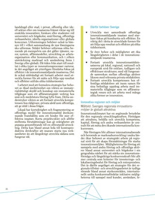 46
landsbygd eller stad, i privat, offentlig eller ide-
ell sektor eller om insatserna främst riktar sig till
enskilda innovatörer, forskare eller studenter vid
universitet och högskolor, små företag, offentliga
verksamheter, ideella organisationer eller globala
koncerner. Utformningen behöver också ta hän-
syn till i vilket sammanhang de nya lösningarna
ska utformas. Stödet behöver utformas olika be-
roende på exempelvis om det gäller tjänster, va-
ror, system, affärsmodeller, utveckling av arbets-
organisation eller kommunikation, och i vilken
utsträckning marknad och användning finns i
Sverige eller globalt. Då tiden från start till resul-
tat i olika typer av innovationsprocesser varierar,
är det angeläget att ytterligare förstärka fokus på
effekter i de innovationsstödjande insatserna. Det
är också nödvändigt att fortsatt arbetet med ut-
veckla former för att mäta och följa upp resultat
och effekter utifrån olika tidshorisonter.
I arbetet med att formulera strategin har beho-
vet av ökad medvetenhet om vikten av immate-
rialrättsligt skydd och kunskap om immateriella
tillgångar som ett affärsstrategiskt verktyg hos
små och medelstora företag lyfts fram. Detta un-
derstryker vikten av att fortsatt utveckla kompe-
tensen hos rådgivare, privata såväl som offentliga,
att ge stöd i dessa frågor.
Likaså har kortsiktighet och fragmentering av
offentliga medel för innovationsstöd återkom-
mande framhållits som ett hinder för mer ef-
fektiva insatser. Korta projektcykler och alltför
stelbenta förutsättningar kan ge svårigheter att
anpassa genomförande till en oförutsedd utveck-
ling. Detta kan bland annat leda till kontrapro-
duktiva drivkrafter att snarare starta nya verk-
samheter än att långsiktigt utveckla sådana som
fungerar väl.
Därför behöver Sverige
•	 Utveckla mer samordnade offentliga
innovationsstödjande insatser med star-
kare fokus på kundnytta och effekter. En
viktig del i detta är utvecklade former för
att följa upp resultat och effekter på olika
tidshorisont.
•	 Se över behov och möjligheter att öka
långsiktigheten i delar i de innovations-
stödjande insatserna.
•	 Fortsatt utveckla innovationsstödsin-
satserna på lokal, regional, nationell och
europeisk nivå för enklare, tydligare och
effektivare strukturer, med väl fungeran-
de samverkan mellan offentliga aktörer
liksom med relevanta privata stödaktörer.
•	 Fortsatt utveckla kompetensen hos of-
fentliga stödaktörer att inom ramen för
sina befintliga uppdrag arbeta med im-
materiella tillgångar som en affärsstra-
tegisk resurs och att arbeta med många
olika former av innovation.
Innovativa regioner och miljöer
Målbild: Sveriges regionala innovations-
miljöer är globalt attraktiva
Innovationsklimatet har en avgörande betydelse
för den regionala utvecklingskraften. Förmågan
att attrahera, behålla och utveckla kompetens,
kapital, företag och andra verksamheter är cen-
tralt för att möta den ökande internationella kon-
kurrensen.
När företagen blir alltmer internationaliserade
och beroende av marknadsutveckling i andra län-
der ökar behovet av strategiskt arbete på regio-
nal nivå för att skapa förutsättningar för starka
innovationsmiljöer. Möjligheterna för företag att
samspela med andra företag och offentliga aktö-
rer bland annat universitet och högskolor i sin
geografiska närhet för att stärka sin innovations-
förmåga och långsiktiga konkurrenskraft blir allt
mer centrala som kriterier för investerings- och
lokaliseringsbeslut för företag och entreprenörer.
Det är därför angeläget att strategier för det re-
gionala tillväxt- och utvecklingsarbetet är tydliga
rörande bland annat styrkeområden, internatio-
nellt unika konkurrensfördelar inklusive möjlig-
heterna till samspel med kunder, användare, le-
 