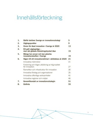 3
1.	 Därför behöver Sverige en innovationsstrategi		 5
2.	Utgångspunkter						9
3.	 Vision för ökad innovation i Sverige år 2020		 13
4.	 Ett gott utgångsläge –
	 men det globala förändringstrycket ökar			 15
5.	 Många har ansvar och kan påverka
	innovationskraften i Sverige				19
6.	 Vägen till ett innovationsklimat i världsklass år 2020	 21
	Innovativa människor					21
	 Forskning och högre utbildning av hög kvalitet
	för innovation							27
	 Ramvillkor och infrastruktur för innovation			 30
	 Innovativa företag och organisationer			 35
	Innovativa offentliga verksamheter				41
	Innovativa regioner och miljöer				46
7.	 Genomförandet av innovationsstrategin			 51
8.	Ordlista							55
Innehållsförteckning
 