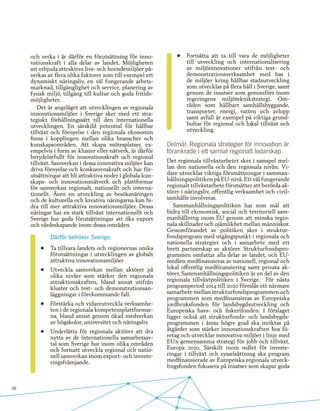 48
och verka i är därför en förutsättning för inno-
vationskraft i alla delar av landet. Möjligheten
att erbjuda attraktiva livs- och boendemiljöer på-
verkas av flera olika faktorer som till exempel ett
dynamiskt näringsliv, en väl fungerande arbets-
marknad, tillgänglighet och service, planering av
fysisk miljö, tillgång till kultur och goda fritids-
möjligheter.
Det är angeläget att utvecklingen av regionala
innovationsmiljöer i Sverige sker med ett stra-
tegiskt förhållningssätt till den internationella
utvecklingen. En särskild potential för hållbar
tillväxt och förnyelse i den regionala ekonomin
finns i kopplingen mellan olika branscher och
kunskapsområden. Att skapa mötesplatser, ex-
empelvis i form av kluster eller nätverk, är därför
betydelsefullt för innovationskraft och regional
tillväxt. Samverkan i dessa innovativa miljöer kan
driva förnyelse och konkurrenskraft och har för-
utsättningar att bli attraktiva noder i globala kun-
skaps- och innovationsnätverk och plattformar
för samverkan regionalt, nationellt och interna-
tionellt. Även en utveckling av besöksnäringen
och de kulturella och kreativa näringarna kan bi-
dra till mer attraktiva innovationsmiljöer. Dessa
näringar har en stark tillväxt internationellt och
Sverige har goda förutsättningar att öka export
och värdeskapande inom dessa områden.
Därför behöver Sverige:
•	 Ta tillvara landets och regionernas unika
förutsättningar i utvecklingen av globalt
attraktiva innovationsmiljöer
•	 Utveckla samverkan mellan aktörer på
olika nivåer som stärker den regionala
attraktionskraften, bland annat utifrån
kluster och test- och demonstrationsan-
läggningar i förekommande fall.
•	 Förstärka och vidareutveckla verksamhe-
ten i de regionala kompetensplattformar-
na, bland annat genom ökad medverkan
av högskolor, universitet och näringsliv.
•	 Underlätta för regionala aktörer att dra
nytta av de internationella samarbetsav-
tal som Sverige har inom olika områden
och fortsatt utveckla regional och natio-
nell samverkan inom export- och investe-
ringsfrämjande.
•	 Fortsätta att ta till vara de möjligheter
till utveckling och internationalisering
av miljöinnovationer utifrån test- och
demonstrationsverksamhet med bas i
de miljöer kring hållbar stadsutveckling
som utvecklas på flera håll i Sverige, samt
genom de insatser som genomförs inom
regeringens miljöteknikstrategi. Om-
råden som hållbart samhällsbyggande,
transporter, energi, vatten och avlopp
samt avfall är exempel på viktiga grund-
bultar för regional och lokal tillväxt och
utveckling.
Delmål: Regionala strategier för innovation är
förankrade i ett samlat regionalt ledarskap
Det regionala tillväxtarbetet sker i samspel mel-
lan den nationella och den regionala nivån. Vi-
dare utvecklas viktiga förutsättningar i samman-
hållningspolitiken på EU-nivå. Ett väl fungerande
regionalt tillväxtarbete förutsätter att berörda ak-
törer i näringsliv, offentlig verksamhet och civil-
samhälle involveras.
Sammanhållningspolitiken har som mål att
bidra till ekonomisk, social och territoriell sam-
manhållning inom EU genom att minska regio-
nala skillnader och ojämlikhet mellan människor.
Genomförandet av politiken sker i struktur-
fondsprogram med utgångspunkt i regionala och
nationella strategier och i samarbete med ett
brett partnerskap av aktörer. Strukturfondspro-
grammen omfattar alla delar av landet, och EU-
medlen medfinansieras av nationell, regional och
lokal offentlig medfinansiering samt privata ak-
törer. Sammanhållningspolitiken är en del av den
regionala tillväxtpolitiken i Sverige. För nästa
programperiod 2014 till 2020 föreslås ett närmare
samarbete mellan strukturfondsprogrammen och
programmen som medfinansieras av Europeiska
jordbruksfonden för landsbygdsutveckling och
Europeiska havs- och fiskerifonden. I förslaget
ligger också att strukturfonds- och landsbygds-
programmen i ännu högre grad ska inriktas på
åtgärder som stärker innovationskraften hos fö-
retag och utvecklar innovativa miljöer i linje med
EU:s gemensamma strategi för jobb och tillväxt,
Europa 2020. Särskilt inom målet för investe-
ringar i tillväxt och sysselsättning ska program
medfinansierade av Europeiska regionala utveck-
lingsfonden fokusera på insatser som skapar goda
 