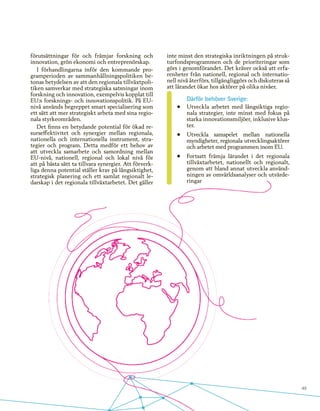 49
förutsättningar för och främjar forskning och
innovation, grön ekonomi och entreprenörskap.
I förhandlingarna inför den kommande pro-
gramperioden av sammanhållningspolitiken be-
tonas betydelsen av att den regionala tillväxtpoli-
tiken samverkar med strategiska satsningar inom
forskning och innovation, exempelvis kopplat till
EU:s forsknings- och innovationspolitik. På EU-
nivå används begreppet smart specialisering som
ett sätt att mer strategiskt arbeta med sina regio-
nala styrkeområden.
Det finns en betydande potential för ökad re-
surseffektivitet och synergier mellan regionala,
nationella och internationella instrument, stra-
tegier och program. Detta medför ett behov av
att utveckla samarbete och samordning mellan
EU-nivå, nationell, regional och lokal nivå för
att på bästa sätt ta tillvara synergier. Att förverk-
liga denna potential ställer krav på långsiktighet,
strategisk planering och ett samlat regionalt le-
darskap i det regionala tillväxtarbetet. Det gäller
inte minst den strategiska inriktningen på struk-
turfondsprogrammen och de prioriteringar som
görs i genomförandet. Det kräver också att erfa-
renheter från nationell, regional och internatio-
nell nivå återförs, tillgängliggörs och diskuteras så
att lärandet ökar hos aktörer på olika nivåer.
Därför behöver Sverige:
•	 Utveckla arbetet med långsiktiga regio-
nala strategier, inte minst med fokus på
starka innovationsmiljöer, inklusive klus-
ter.
•	 Utveckla samspelet mellan nationella
myndigheter, regionala utvecklingsaktörer
och arbetet med programmen inom EU.
•	 Fortsatt främja lärandet i det regionala
tillväxtarbetet, nationellt och regionalt,
genom att bland annat utveckla använd-
ningen av omvärldsanalyser och utvärde-
ringar
 
