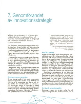 51
7.	Genomförandet
av innovationsstrategin
Målbild: Sverige lär av andra länders arbete
med att utveckla innovationspolitiken och
inspirerar internationellt genom ett långsiktigt
och samordnat arbete med att stärka
innovationsklimatet
Den nationella innovationsstrategin är ett lång-
siktigt arbete för att behålla och vidareutveckla
Sveriges ledande position vad gäller innovations-
klimat och innovationsförmåga för att möta de
globala samhällsutmaningarna, öka konkurrens-
kraften och förnya framtidens välfärds- och sam-
hällstjänster.
Visionen för år 2020 är ett riktmärke för insat-
ser inom många politikområden. Innovation för
att möta samhällsutmaningar ska genomsyra ge-
nomförandet av politiken. Ökad innovation ska
bidra till att bättre och snabbare uppnå politiska
mål på olika områden.
Regeringen avser att regelbundet redovisa en
översikt av genomförandet. Eftersom strategins ge-
nomförande också är en fråga för många aktörer,
avser regeringen att med jämna mellanrum redo-
visa hur innovationsklimatet i Sverige utvecklas.
Helhetssyn genom samverkan
Denna strategi utgår, i linje med motsvarande
innovationspolitiska arbeten inom OECD och
EU, från att de utmaningar som Sverige och öv-
riga världen står inför förutsätter en helhetssyn.
Det innebär ett synsätt på politiken för stärkt
innovationsklimat och innovationsförmåga som i
ökad utsträckning samlat beaktar behov och för-
utsättningar för insatser från olika politikområ-
den, politiknivåer och samhällsaktörer.
”Eftersom ingen enskild aktör har kun-
skap och resurser nog för att bemöta
innovationsutmaningen på egen hand,
behöver alla länder – på ett eller annat
sätt – utveckla samordningen mellan
aktörer i att formulera och genomföra
politik.”
The OECD Innovation Strategy; Getting a Head
Start on Tomorrow, s. 196. OECD 2010
(Egen översättning)
Fortsatta dialoger
Många aktörer, såväl inom offentlig sektor som i
näringslivet och det civila samhället, har viktiga
roller för att främja Sveriges innovationskraft.
Därför krävs en gemensam förståelse av utma-
ningar och möjligheter som grund för fortsatta
insatser. En viktig del i att utveckla innovations-
politiken är därför att skapa väl fungerande mö-
tesplatser för dialog och samordning mellan olika
områden samt mellan nivåer: lokalt, regionalt,
nationellt och internationellt. Ledarskapets be-
tydelse på olika nivåer kan inte nog understrykas.
Regeringens utgångspunkt är att strategins
genomförande inom respektive ansvarsområde
förutsätter att såväl internationellt, regionalt som
tematiskt arbete fortsätter för att ytterligare kon-
kretisera vad som måste göras. En fortsatt inrikt-
ning på öppen och inbjudande dialog, tematiskt,
såväl som mellan regional och nationell nivå kring
angelägna områden är ett viktigt arbetssätt för att
genomföra den nationella innovationsstrategin.
En lärande innovationspolitik
Regeringen avser att fortsatt verka för och
utveckla en politik för ökad innovation som är
 